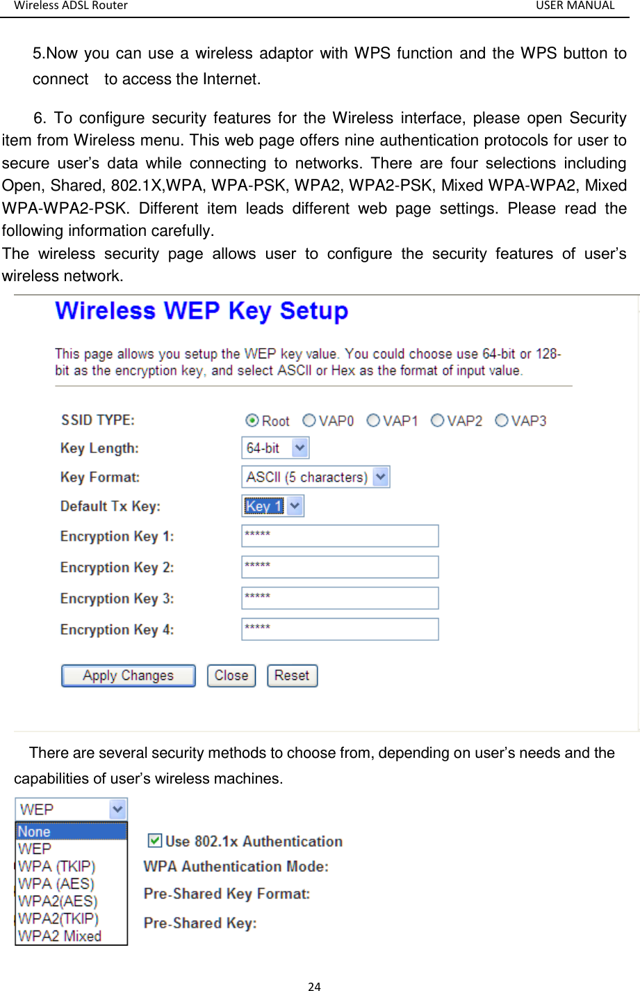 Wireless ADSL Router       USER MANUAL 24 5.Now you can use a wireless adaptor with WPS function and the WPS button to connect    to access the Internet. 6. To configure  security features for the Wireless  interface,  please  open Security item from Wireless menu. This web page offers nine authentication protocols for user to secure  user’s  data  while  connecting  to  networks.  There  are  four  selections  including Open, Shared, 802.1X,WPA, WPA-PSK, WPA2, WPA2-PSK, Mixed WPA-WPA2, Mixed WPA-WPA2-PSK.  Different  item  leads  different  web  page  settings.  Please  read  the following information carefully.   The  wireless  security  page  allows  user  to  configure  the  security  features  of  user’s wireless network.    There are several security methods to choose from, depending on user’s needs and the capabilities of user’s wireless machines.  