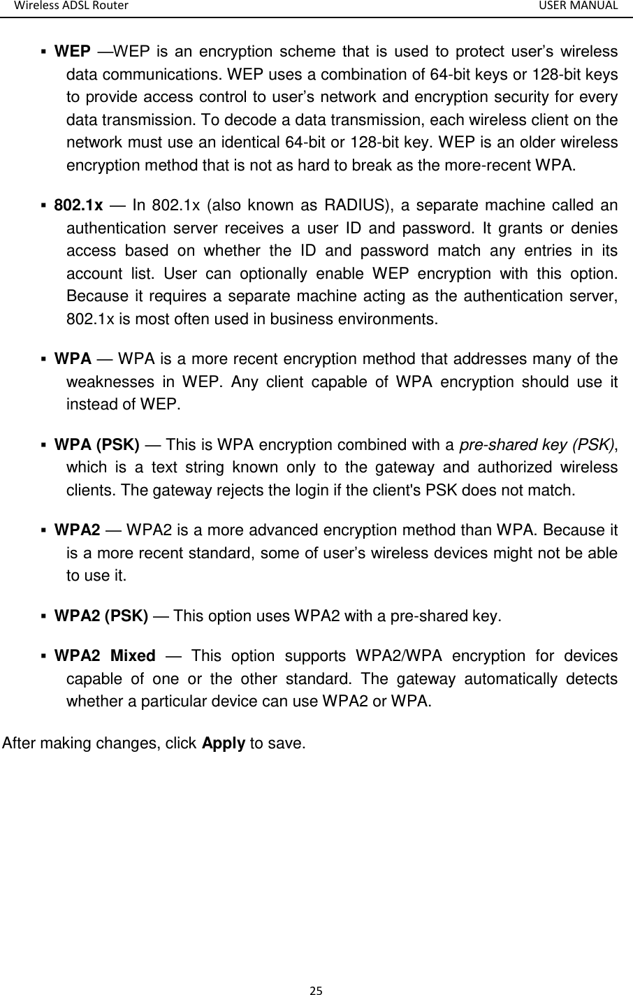 Wireless ADSL Router       USER MANUAL 25  WEP —WEP  is  an  encryption  scheme  that  is  used  to  protect  user’s  wireless data communications. WEP uses a combination of 64-bit keys or 128-bit keys to provide access control to user’s network and encryption security for every data transmission. To decode a data transmission, each wireless client on the network must use an identical 64-bit or 128-bit key. WEP is an older wireless encryption method that is not as hard to break as the more-recent WPA.    802.1x — In 802.1x (also known as RADIUS), a separate machine called an authentication server  receives a user ID and password.  It  grants  or  denies access  based  on  whether  the  ID  and  password  match  any  entries  in  its account  list.  User  can  optionally  enable  WEP  encryption  with  this  option. Because it requires a separate machine acting as the authentication server, 802.1x is most often used in business environments.    WPA — WPA is a more recent encryption method that addresses many of the weaknesses  in  WEP.  Any  client  capable  of  WPA  encryption  should  use  it instead of WEP.    WPA (PSK) — This is WPA encryption combined with a pre-shared key (PSK), which  is  a  text  string  known  only  to  the  gateway  and  authorized  wireless clients. The gateway rejects the login if the client&apos;s PSK does not match.    WPA2 — WPA2 is a more advanced encryption method than WPA. Because it is a more recent standard, some of user’s wireless devices might not be able to use it.    WPA2 (PSK) — This option uses WPA2 with a pre-shared key.    WPA2  Mixed  —  This  option  supports  WPA2/WPA  encryption  for  devices capable  of  one  or  the  other  standard.  The  gateway  automatically  detects whether a particular device can use WPA2 or WPA.   After making changes, click Apply to save.      