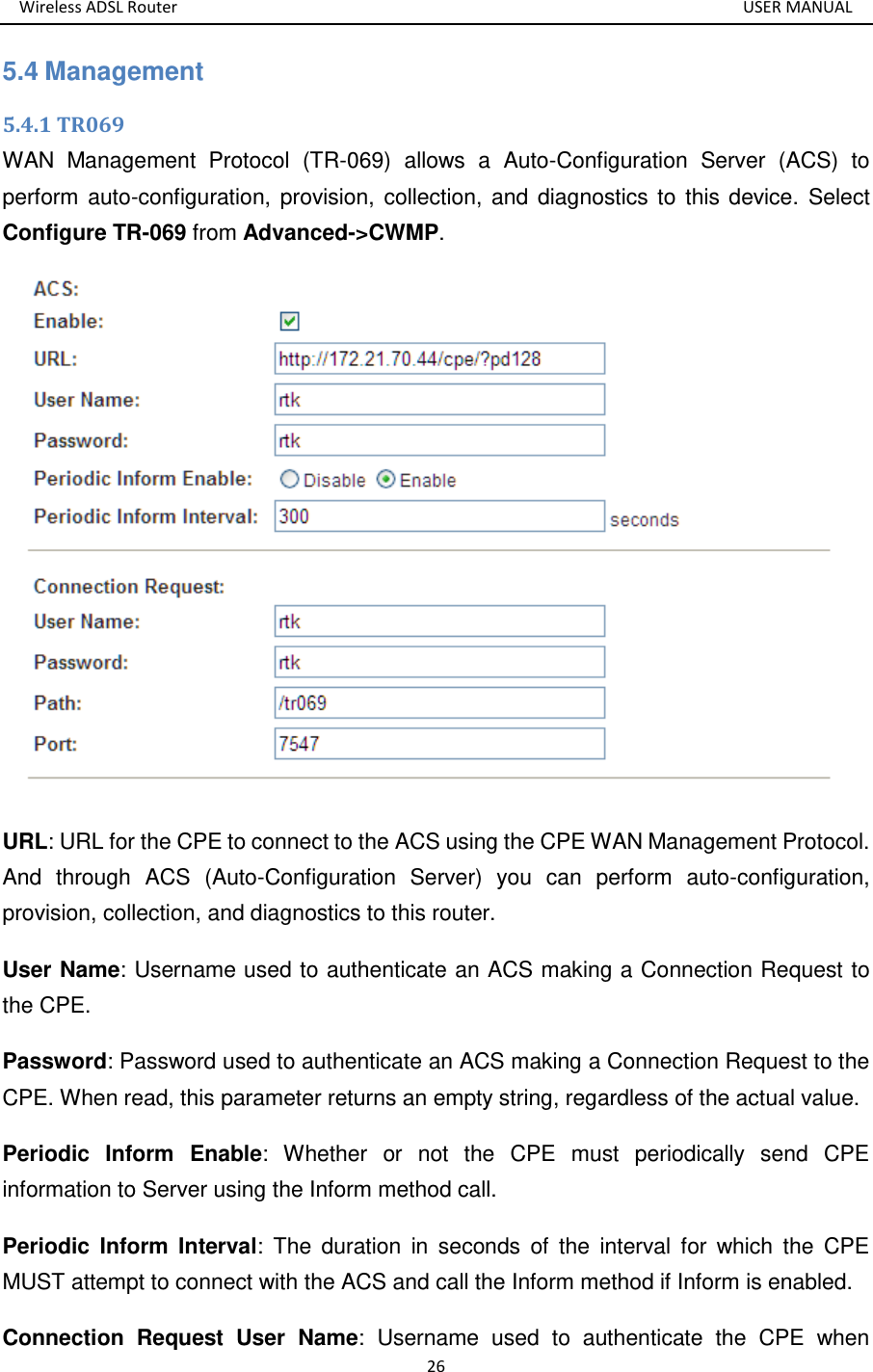 Wireless ADSL Router       USER MANUAL 26 5.4 Management 5.4.1 TR069 WAN  Management  Protocol  (TR-069)  allows  a  Auto-Configuration  Server  (ACS)  to perform auto-configuration, provision, collection, and  diagnostics to this device.  Select Configure TR-069 from Advanced-&gt;CWMP.  URL: URL for the CPE to connect to the ACS using the CPE WAN Management Protocol. And  through  ACS  (Auto-Configuration  Server)  you  can  perform  auto-configuration, provision, collection, and diagnostics to this router.   User Name: Username used to authenticate an ACS making a Connection Request to the CPE. Password: Password used to authenticate an ACS making a Connection Request to the CPE. When read, this parameter returns an empty string, regardless of the actual value. Periodic  Inform  Enable:  Whether  or  not  the  CPE  must  periodically  send  CPE information to Server using the Inform method call. Periodic  Inform  Interval:  The  duration  in  seconds  of  the  interval  for  which  the  CPE MUST attempt to connect with the ACS and call the Inform method if Inform is enabled. Connection  Request  User  Name:  Username  used  to  authenticate  the  CPE  when 