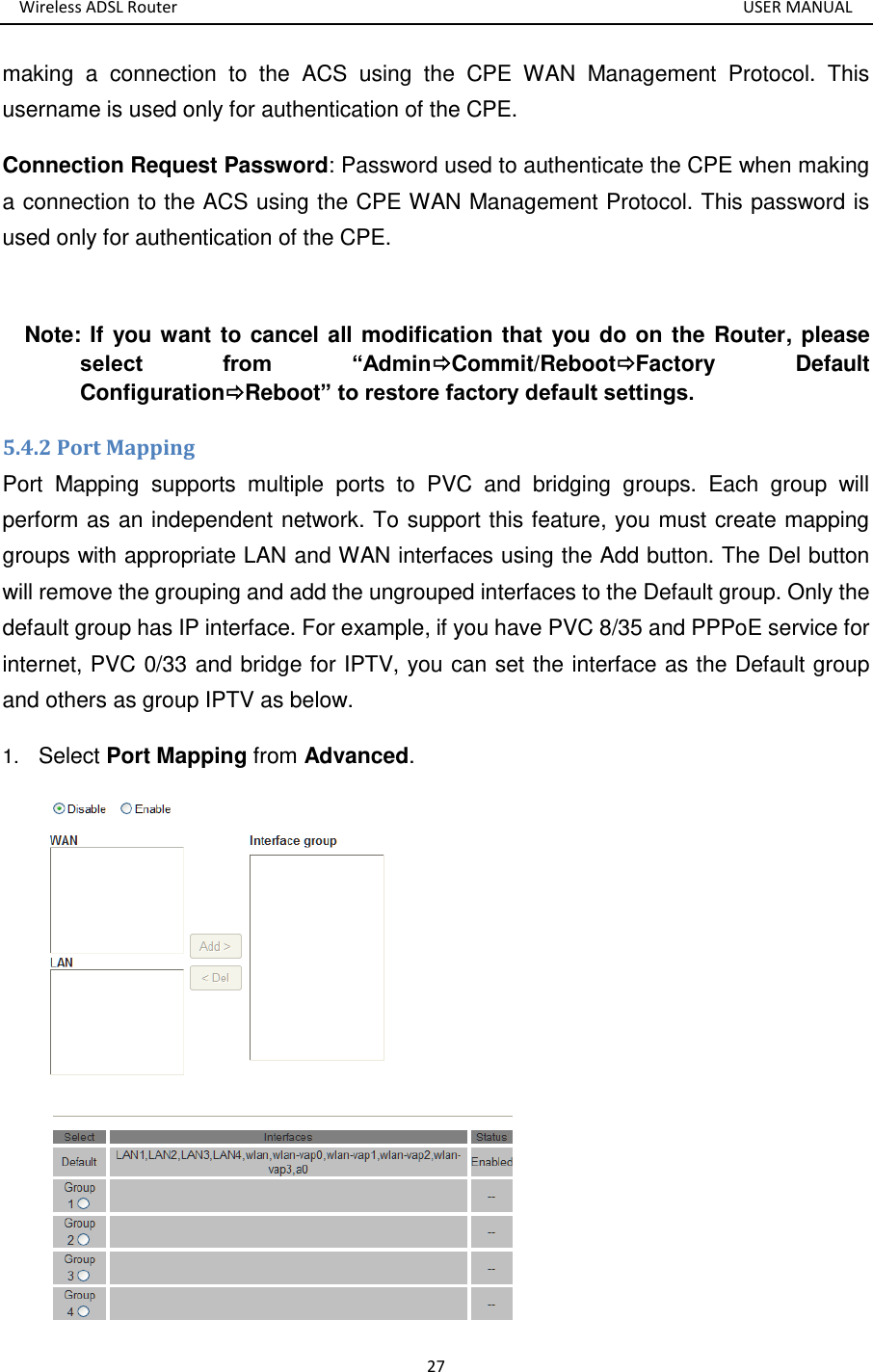 Wireless ADSL Router       USER MANUAL 27 making  a  connection  to  the  ACS  using  the  CPE  WAN  Management  Protocol.  This username is used only for authentication of the CPE.   Connection Request Password: Password used to authenticate the CPE when making a connection to the ACS using the CPE WAN Management Protocol. This password is used only for authentication of the CPE.  Note: If you want to cancel all modification that you do on the Router, please select  from  “AdminCommit/RebootFactory  Default ConfigurationReboot” to restore factory default settings. 5.4.2 Port Mapping Port  Mapping  supports  multiple  ports  to  PVC  and  bridging  groups.  Each  group  will perform as an independent network. To support this feature, you must create mapping groups with appropriate LAN and WAN interfaces using the Add button. The Del button will remove the grouping and add the ungrouped interfaces to the Default group. Only the default group has IP interface. For example, if you have PVC 8/35 and PPPoE service for internet, PVC 0/33 and bridge for IPTV, you can set the interface as the Default group and others as group IPTV as below. 1. Select Port Mapping from Advanced.  