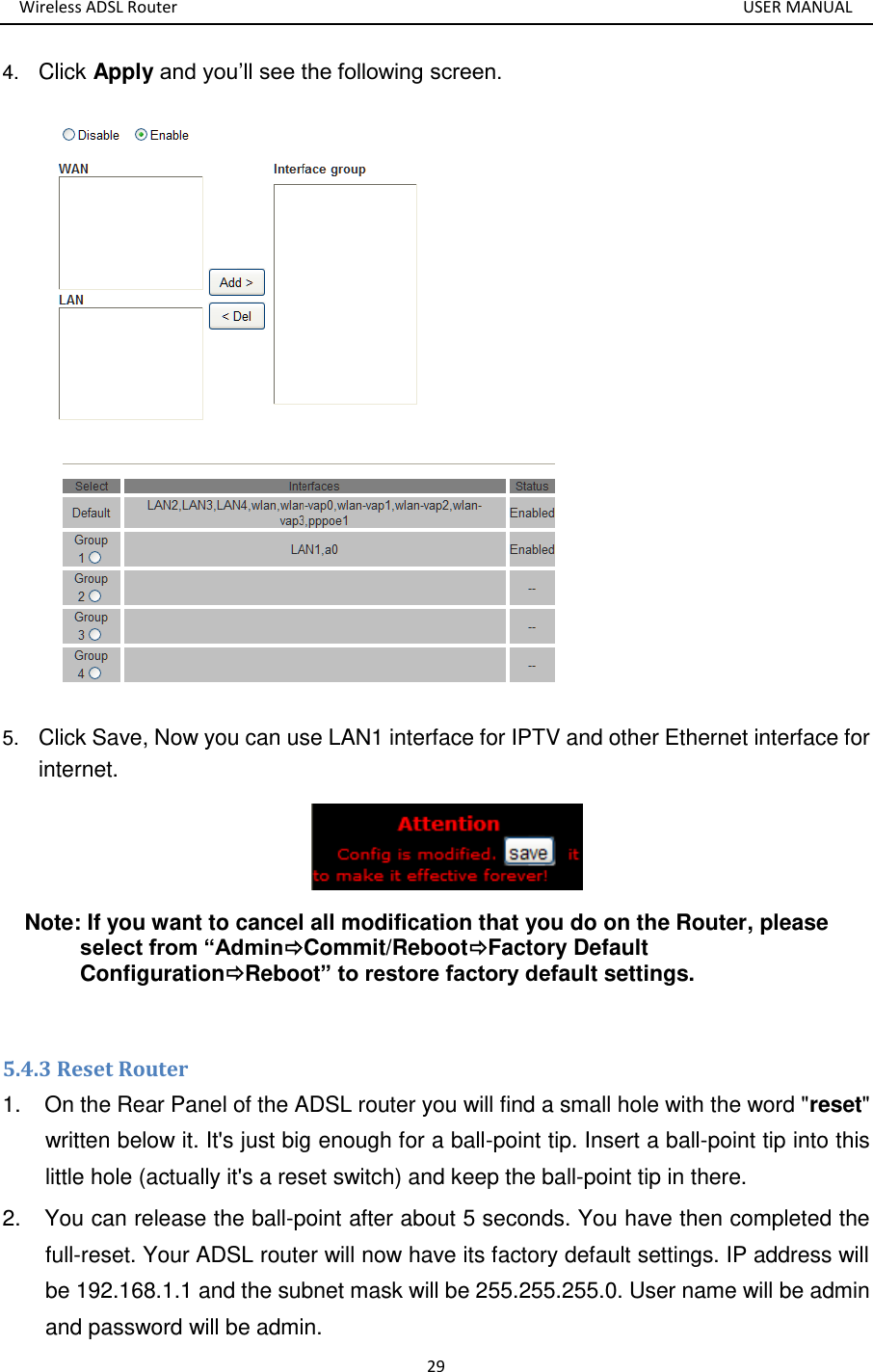 Wireless ADSL Router       USER MANUAL 29 4. Click Apply and you’ll see the following screen.  5. Click Save, Now you can use LAN1 interface for IPTV and other Ethernet interface for internet.  Note: If you want to cancel all modification that you do on the Router, please select from “AdminCommit/RebootFactory Default ConfigurationReboot” to restore factory default settings.  5.4.3 Reset Router 1.  On the Rear Panel of the ADSL router you will find a small hole with the word &quot;reset&quot; written below it. It&apos;s just big enough for a ball-point tip. Insert a ball-point tip into this little hole (actually it&apos;s a reset switch) and keep the ball-point tip in there. 2.  You can release the ball-point after about 5 seconds. You have then completed the full-reset. Your ADSL router will now have its factory default settings. IP address will be 192.168.1.1 and the subnet mask will be 255.255.255.0. User name will be admin and password will be admin. 