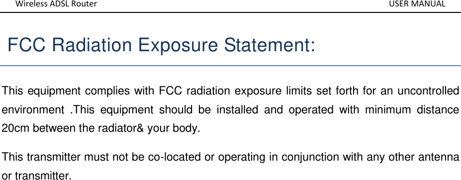 Wireless ADSL Router       USER MANUAL  FCC Radiation Exposure Statement:   This equipment complies with FCC radiation exposure limits set forth for an uncontrolled environment  .This  equipment  should  be  installed  and  operated  with  minimum  distance 20cm between the radiator&amp; your body.   This transmitter must not be co-located or operating in conjunction with any other antenna or transmitter.                