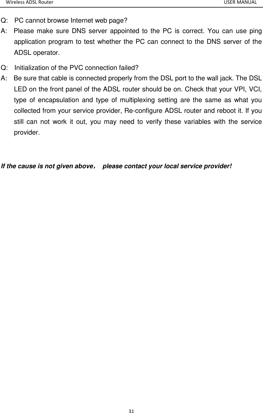 Wireless ADSL Router       USER MANUAL 31 Q:    PC cannot browse Internet web page? A:    Please make  sure DNS  server appointed  to the PC  is  correct.  You can  use ping application program to test whether the PC can connect to the DNS server of the ADSL operator. Q:    Initialization of the PVC connection failed? A:    Be sure that cable is connected properly from the DSL port to the wall jack. The DSL LED on the front panel of the ADSL router should be on. Check that your VPI, VCI, type  of  encapsulation  and  type  of multiplexing  setting  are the same as  what  you collected from your service provider, Re-configure ADSL router and reboot it. If you still  can  not  work  it  out,  you  may  need  to  verify  these  variables with  the  service provider.  If the cause is not given above，  please contact your local service provider!  