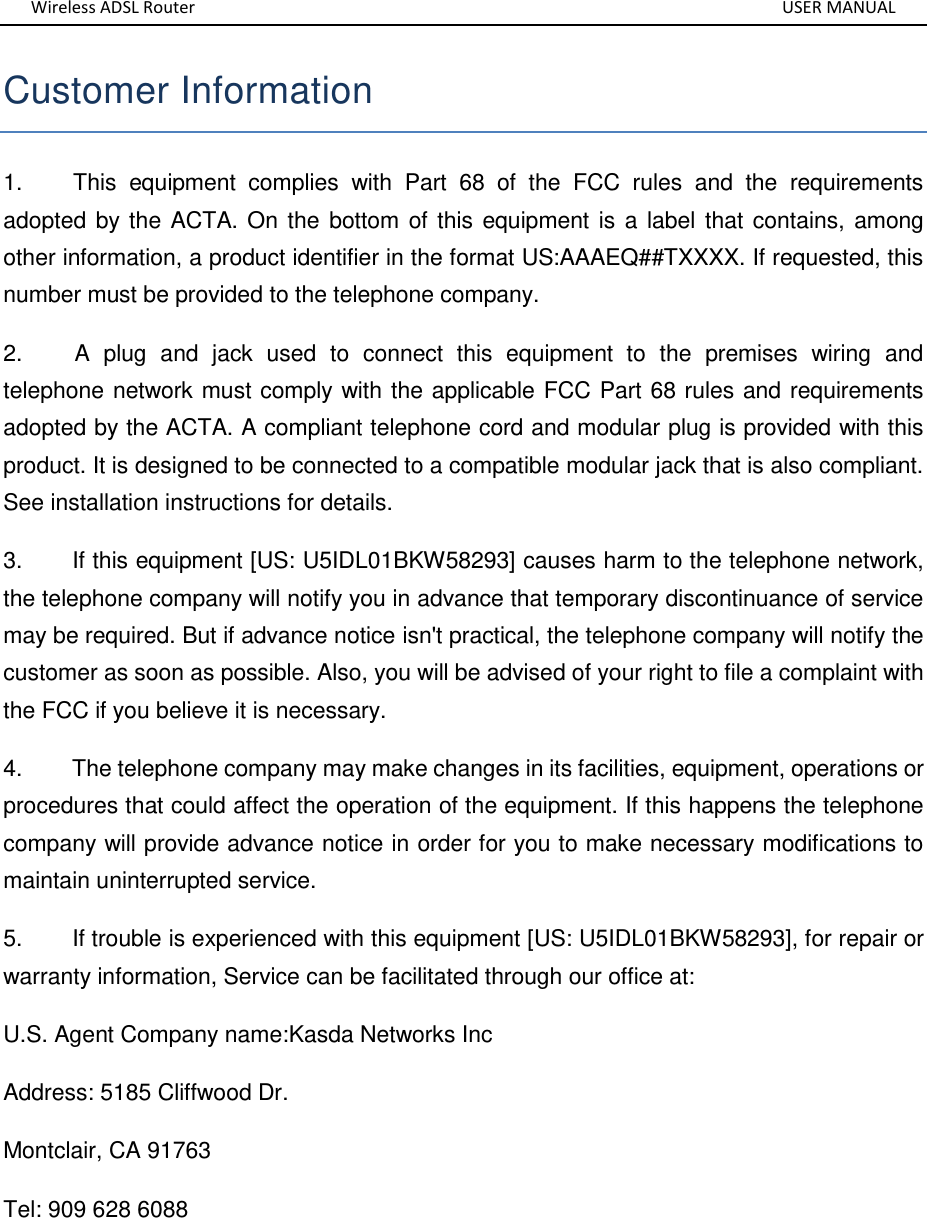 Wireless ADSL Router       USER MANUAL Customer Information 1.        This  equipment  complies  with  Part  68  of  the  FCC  rules  and  the  requirements adopted by the ACTA. On the bottom of this equipment is a label that contains, among other information, a product identifier in the format US:AAAEQ##TXXXX. If requested, this number must be provided to the telephone company. 2.        A  plug  and  jack  used  to  connect  this  equipment  to  the  premises  wiring  and telephone network must comply with the applicable FCC Part 68 rules and requirements adopted by the ACTA. A compliant telephone cord and modular plug is provided with this product. It is designed to be connected to a compatible modular jack that is also compliant. See installation instructions for details. 3.        If this equipment [US: U5IDL01BKW58293] causes harm to the telephone network, the telephone company will notify you in advance that temporary discontinuance of service may be required. But if advance notice isn&apos;t practical, the telephone company will notify the customer as soon as possible. Also, you will be advised of your right to file a complaint with the FCC if you believe it is necessary. 4.        The telephone company may make changes in its facilities, equipment, operations or procedures that could affect the operation of the equipment. If this happens the telephone company will provide advance notice in order for you to make necessary modifications to maintain uninterrupted service. 5.        If trouble is experienced with this equipment [US: U5IDL01BKW58293], for repair or warranty information, Service can be facilitated through our office at: U.S. Agent Company name:Kasda Networks Inc Address: 5185 Cliffwood Dr. Montclair, CA 91763 Tel: 909 628 6088 