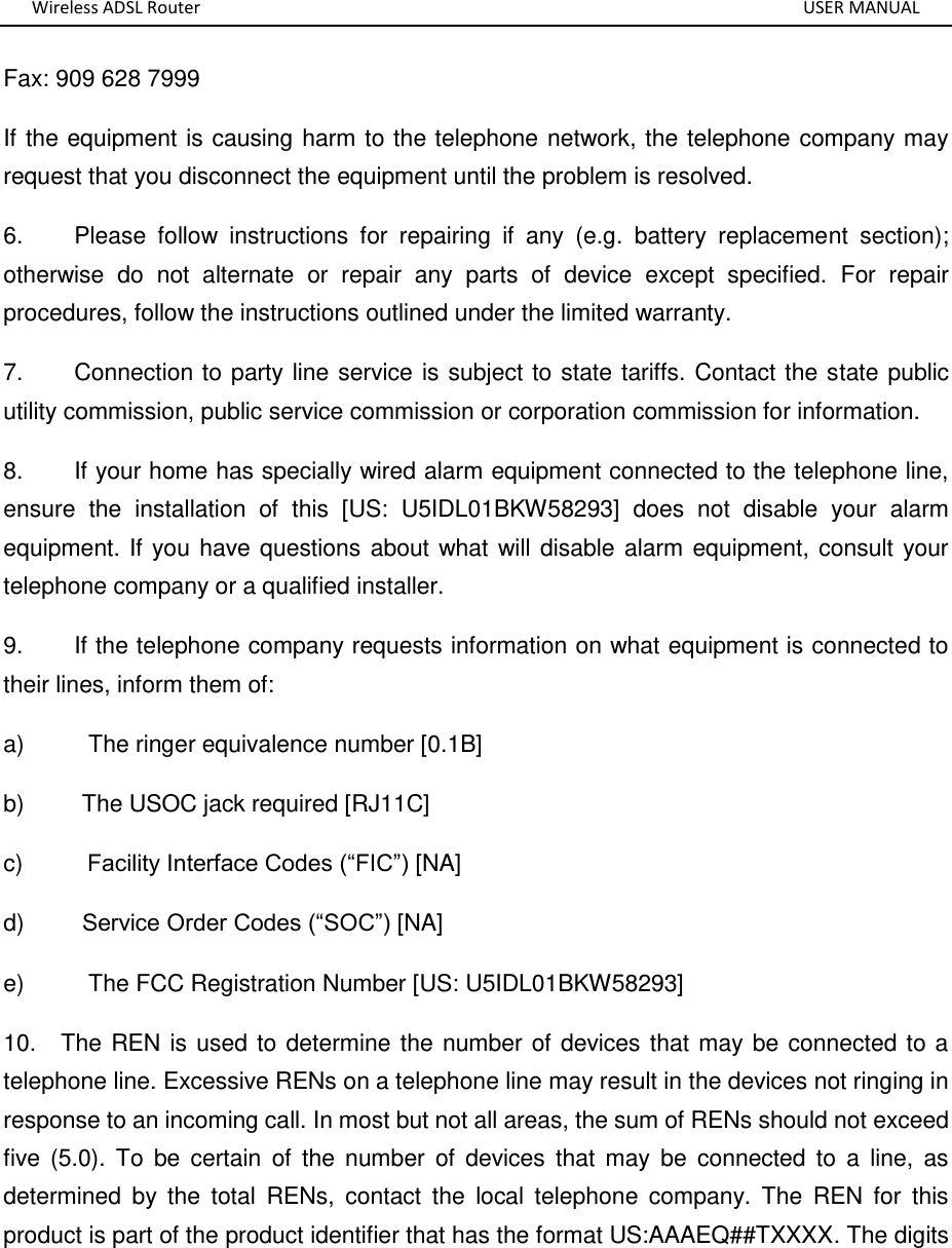 Wireless ADSL Router       USER MANUAL Fax: 909 628 7999 If the equipment is causing harm to the telephone network, the telephone company may request that you disconnect the equipment until the problem is resolved. 6.        Please  follow  instructions  for  repairing  if  any  (e.g.  battery  replacement  section); otherwise  do  not  alternate  or  repair  any  parts  of  device  except  specified.  For  repair procedures, follow the instructions outlined under the limited warranty. 7.        Connection to party line service is subject to state tariffs. Contact the state public utility commission, public service commission or corporation commission for information. 8.        If your home has specially wired alarm equipment connected to the telephone line, ensure  the  installation  of  this  [US:  U5IDL01BKW58293]  does  not  disable  your  alarm equipment. If you have questions about what will disable alarm equipment, consult your telephone company or a qualified installer. 9.        If the telephone company requests information on what equipment is connected to their lines, inform them of: a)          The ringer equivalence number [0.1B] b)         The USOC jack required [RJ11C] c)          Facility Interface Codes (“FIC”) [NA] d)         Service Order Codes (“SOC”) [NA] e)          The FCC Registration Number [US: U5IDL01BKW58293] 10.    The REN is used to determine the number of devices that may be connected to a telephone line. Excessive RENs on a telephone line may result in the devices not ringing in response to an incoming call. In most but not all areas, the sum of RENs should not exceed five  (5.0).  To  be  certain  of  the  number  of  devices  that  may  be  connected  to  a  line,  as determined  by  the  total  RENs,  contact  the  local  telephone  company.  The  REN  for  this product is part of the product identifier that has the format US:AAAEQ##TXXXX. The digits 