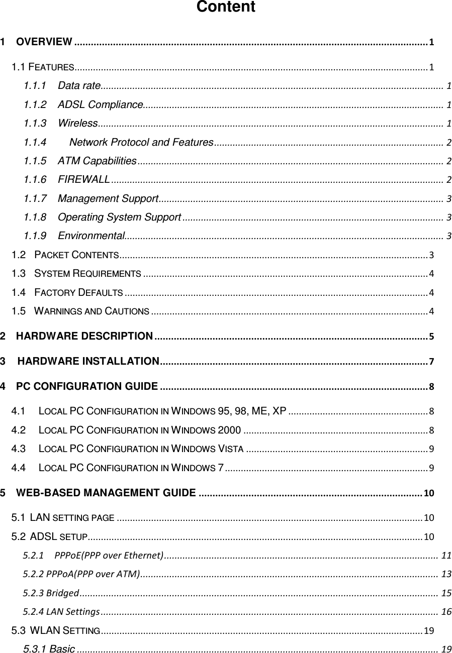  Content 1    OVERVIEW ................................................................................................................................ 1 1.1 FEATURES ...................................................................................................................................... 1 1.1.1 Data rate .................................................................................................................................. 1 1.1.2 ADSL Compliance .................................................................................................................. 1 1.1.3 Wireless ................................................................................................................................... 1 1.1.4   Network Protocol and Features ....................................................................................... 2 1.1.5 ATM Capabilities .................................................................................................................... 2 1.1.6 FIREWALL .............................................................................................................................. 2 1.1.7 Management Support ............................................................................................................ 3 1.1.8 Operating System Support ................................................................................................... 3 1.1.9 Environmental ......................................................................................................................... 3 1.2  PACKET CONTENTS ..................................................................................................................... 3 1.3  SYSTEM REQUIREMENTS ............................................................................................................ 4 1.4  FACTORY DEFAULTS ................................................................................................................... 4 1.5  WARNINGS AND CAUTIONS ......................................................................................................... 4 2    HARDWARE DESCRIPTION ................................................................................................... 5 3 HARDWARE INSTALLATION ................................................................................................. 7 4    PC CONFIGURATION GUIDE ................................................................................................. 8 4.1   LOCAL PC CONFIGURATION IN WINDOWS 95, 98, ME, XP ..................................................... 8 4.2   LOCAL PC CONFIGURATION IN WINDOWS 2000 ...................................................................... 8 4.3   LOCAL PC CONFIGURATION IN WINDOWS VISTA ..................................................................... 9 4.4   LOCAL PC CONFIGURATION IN WINDOWS 7 ............................................................................. 9 5    WEB-BASED MANAGEMENT GUIDE ................................................................................. 10 5.1 LAN SETTING PAGE .................................................................................................................... 10 5.2 ADSL SETUP............................................................................................................................... 10 5.2.1    PPPoE(PPP over Ethernet) ........................................................................................................ 11 5.2.2 PPPoA(PPP over ATM) ................................................................................................................. 13 5.2.3 Bridged ........................................................................................................................................ 15 5.2.4 LAN Settings ................................................................................................................................ 16 5.3 WLAN SETTING .......................................................................................................................... 19 5.3.1 Basic ......................................................................................................................................... 19 