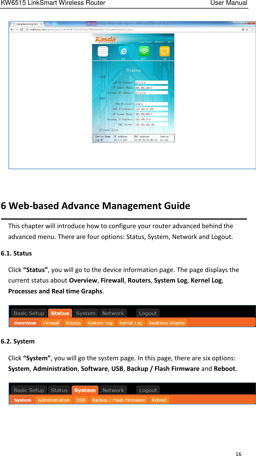 KW6515 LinkSmart Wireless Router         User Manual 16   6 Web-based Advance Management Guide This chapter will introduce how to configure your router advanced behind the advanced menu. There are four options: Status, System, Network and Logout.   6.1. Status Click “Status”, you will go to the device information page. The page displays the current status about Overview, Firewall, Routers, System Log, Kernel Log, Processes and Real time Graphs.    6.2. System Click “System”, you will go the system page. In this page, there are six options: System, Administration, Software, USB, Backup / Flash Firmware and Reboot.   