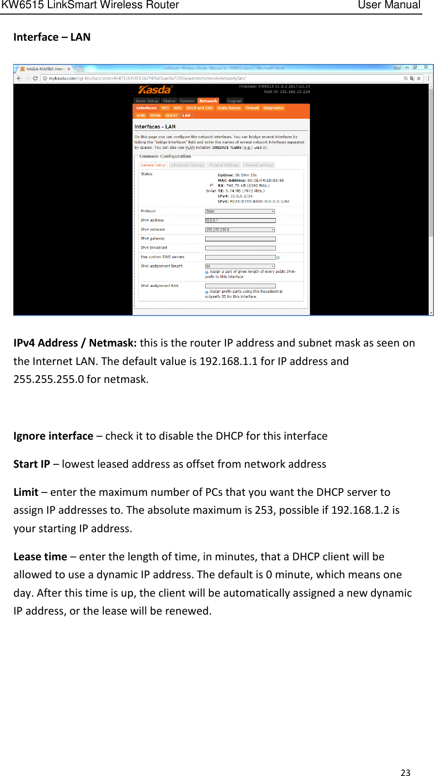KW6515 LinkSmart Wireless Router         User Manual 23   Interface – LAN    IPv4 Address / Netmask: this is the router IP address and subnet mask as seen on the Internet LAN. The default value is 192.168.1.1 for IP address and 255.255.255.0 for netmask.      Ignore interface – check it to disable the DHCP for this interface   Start IP – lowest leased address as offset from network address   Limit – enter the maximum number of PCs that you want the DHCP server to assign IP addresses to. The absolute maximum is 253, possible if 192.168.1.2 is your starting IP address.   Lease time – enter the length of time, in minutes, that a DHCP client will be allowed to use a dynamic IP address. The default is 0 minute, which means one day. After this time is up, the client will be automatically assigned a new dynamic IP address, or the lease will be renewed.     