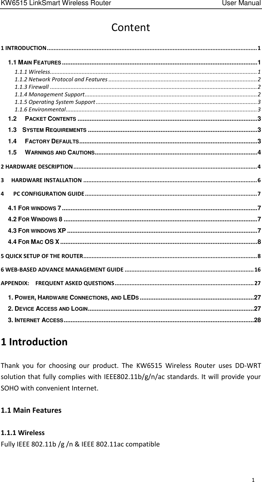 KW6515 LinkSmart Wireless Router         User Manual 1 Content 1 INTRODUCTION ............................................................................................................................... 1 1.1 MAIN FEATURES ................................................................................................................. 1 1.1.1 Wireless................................................................................................................................... 1 1.1.2 Network Protocol and Features .............................................................................................. 2 1.1.3 Firewall ................................................................................................................................... 2 1.1.4 Management Support ............................................................................................................. 2 1.1.5 Operating System Support ...................................................................................................... 3 1.1.6 Environmental ......................................................................................................................... 3 1.2  PACKET CONTENTS ........................................................................................................ 3 1.3 SYSTEM REQUIREMENTS .................................................................................................. 3 1.4  FACTORY DEFAULTS ....................................................................................................... 3 1.5  WARNINGS AND CAUTIONS .............................................................................................. 4 2 HARDWARE DESCRIPTION ............................................................................................................... 4 3 HARDWARE INSTALLATION ......................................................................................................... 6 4      PC CONFIGURATION GUIDE ........................................................................................................ 7 4.1 FOR WINDOWS 7 ................................................................................................................. 7 4.2 FOR WINDOWS 8 ................................................................................................................ 7 4.3 FOR WINDOWS XP .............................................................................................................. 7 4.4 FOR MAC OS X .................................................................................................................. 8 5 QUICK SETUP OF THE ROUTER ......................................................................................................... 8 6 WEB-BASED ADVANCE MANAGEMENT GUIDE .............................................................................. 16 APPENDIX:    FREQUENT ASKED QUESTIONS .................................................................................... 27 1. POWER, HARDWARE CONNECTIONS, AND LEDS .................................................................. 27 2. DEVICE ACCESS AND LOGIN ................................................................................................ 27 3. INTERNET ACCESS .............................................................................................................. 28 1 Introduction Thank  you  for  choosing  our  product.  The  KW6515  Wireless  Router  uses  DD-WRT solution that fully complies with IEEE802.11b/g/n/ac standards. It will provide your SOHO with convenient Internet. 1.1 Main Features 1.1.1 Wireless Fully IEEE 802.11b /g /n &amp; IEEE 802.11ac compatible 