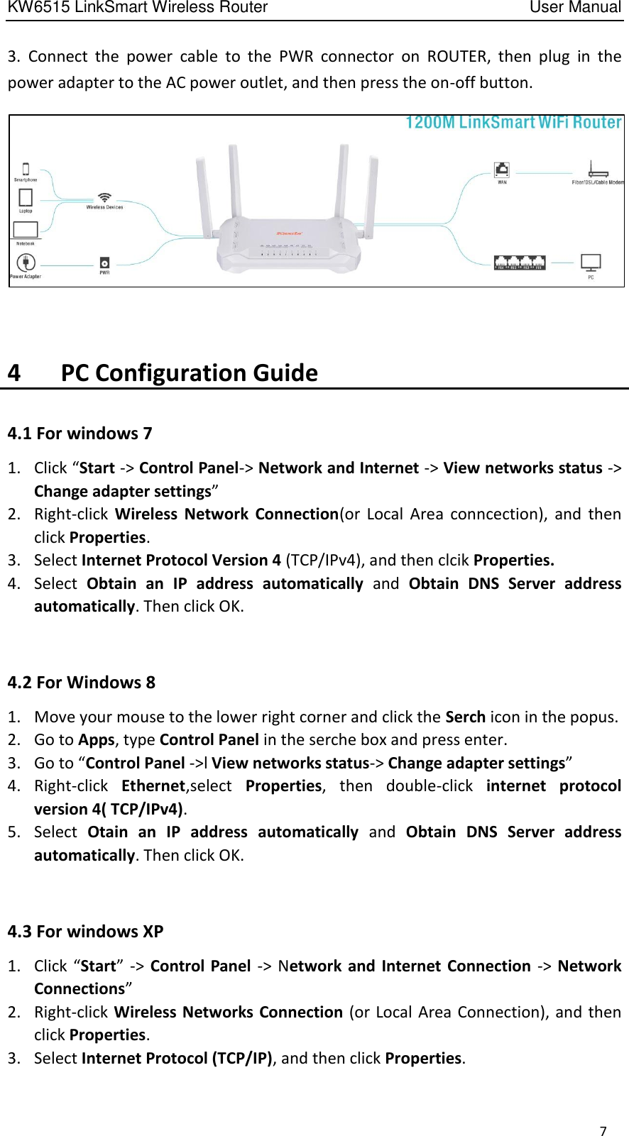 KW6515 LinkSmart Wireless Router         User Manual 7 3.  Connect  the  power  cable  to  the  PWR  connector  on  ROUTER,  then plug  in  the power adapter to the AC power outlet, and then press the on-off button.   4      PC Configuration Guide 4.1 For windows 7 1. Click “Start -&gt; Control Panel-&gt; Network and Internet -&gt; View networks status -&gt; Change adapter settings” 2. Right-click  Wireless  Network  Connection(or  Local  Area  conncection),  and  then click Properties. 3. Select Internet Protocol Version 4 (TCP/IPv4), and then clcik Properties. 4. Select  Obtain  an  IP  address  automatically  and  Obtain  DNS  Server  address automatically. Then click OK.  4.2 For Windows 8   1. Move your mouse to the lower right corner and click the Serch icon in the popus. 2. Go to Apps, type Control Panel in the serche box and press enter. 3. Go to “Control Panel -&gt;l View networks status-&gt; Change adapter settings” 4. Right-click  Ethernet,select  Properties,  then  double-click  internet  protocol version 4( TCP/IPv4). 5. Select  Otain  an  IP  address  automatically  and  Obtain  DNS  Server  address automatically. Then click OK.  4.3 For windows XP 1. Click “Start”  -&gt;  Control Panel  -&gt;  Network and  Internet Connection  -&gt; Network Connections” 2. Right-click Wireless Networks Connection (or Local Area Connection), and then click Properties. 3. Select Internet Protocol (TCP/IP), and then click Properties. 