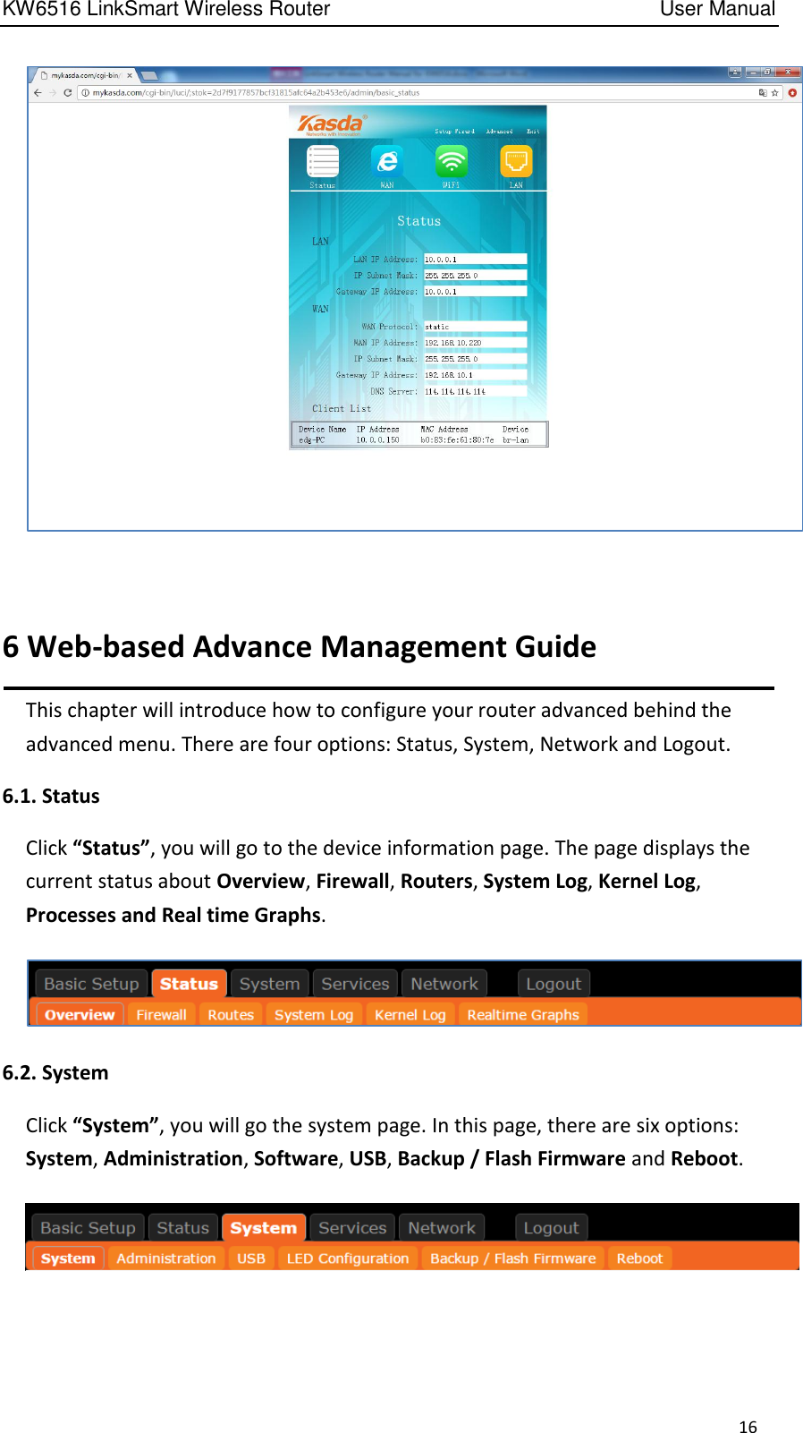 KW6516 LinkSmart Wireless Router         User Manual 16   6 Web-based Advance Management Guide This chapter will introduce how to configure your router advanced behind the advanced menu. There are four options: Status, System, Network and Logout.   6.1. Status Click “Status”, you will go to the device information page. The page displays the current status about Overview, Firewall, Routers, System Log, Kernel Log, Processes and Real time Graphs.    6.2. System Click “System”, you will go the system page. In this page, there are six options: System, Administration, Software, USB, Backup / Flash Firmware and Reboot.   