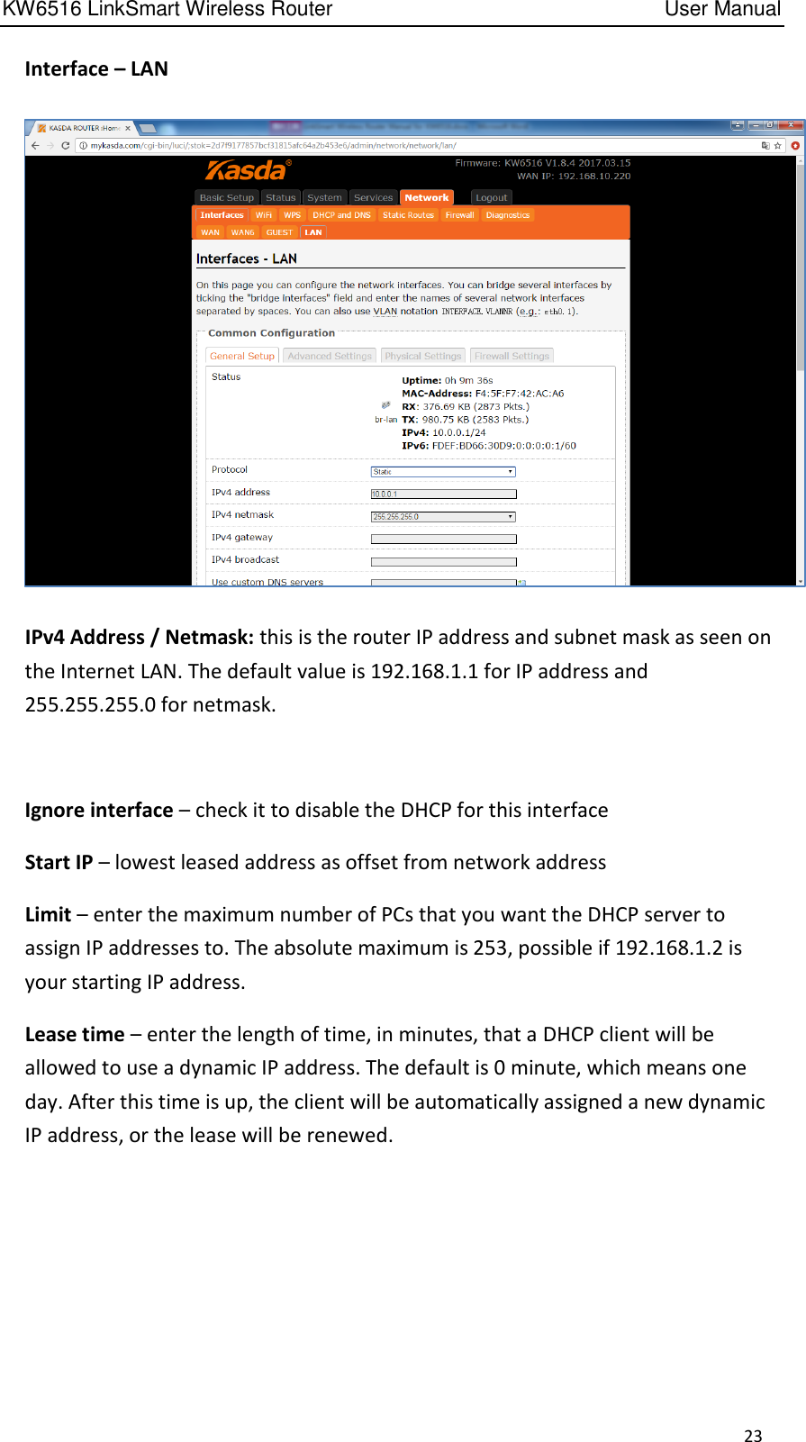 KW6516 LinkSmart Wireless Router         User Manual 23   Interface – LAN    IPv4 Address / Netmask: this is the router IP address and subnet mask as seen on the Internet LAN. The default value is 192.168.1.1 for IP address and 255.255.255.0 for netmask.      Ignore interface – check it to disable the DHCP for this interface   Start IP – lowest leased address as offset from network address   Limit – enter the maximum number of PCs that you want the DHCP server to assign IP addresses to. The absolute maximum is 253, possible if 192.168.1.2 is your starting IP address.   Lease time – enter the length of time, in minutes, that a DHCP client will be allowed to use a dynamic IP address. The default is 0 minute, which means one day. After this time is up, the client will be automatically assigned a new dynamic IP address, or the lease will be renewed.     