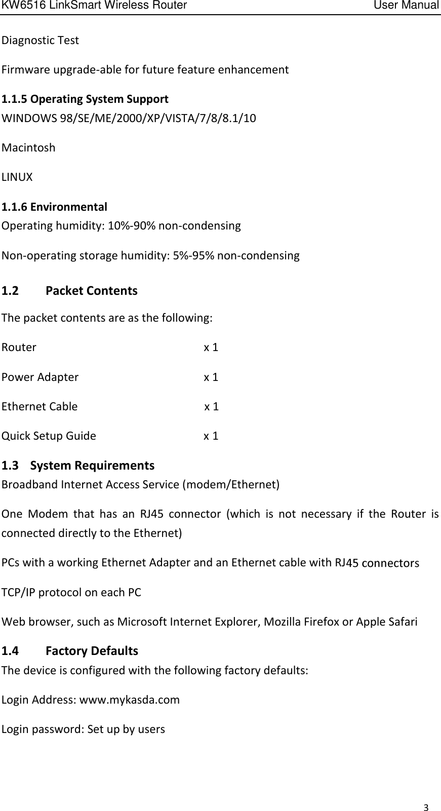 KW6516 LinkSmart Wireless Router         User Manual 3 Diagnostic Test Firmware upgrade-able for future feature enhancement 1.1.5 Operating System Support WINDOWS 98/SE/ME/2000/XP/VISTA/7/8/8.1/10 Macintosh LINUX 1.1.6 Environmental Operating humidity: 10%-90% non-condensing Non-operating storage humidity: 5%-95% non-condensing 1.2  Packet Contents The packet contents are as the following: Router                      x 1 Power Adapter            .x 1 Ethernet Cable                                    x 1 Quick Setup Guide                                  x 1 1.3    System Requirements Broadband Internet Access Service (modem/Ethernet) One  Modem  that  has  an  RJ45  connector  (which  is  not  necessary  if  the  Router  is connected directly to the Ethernet)   PCs with a working Ethernet Adapter and an Ethernet cable with RJ  TCP/IP protocol on each PC   Web browser, such as Microsoft Internet Explorer, Mozilla Firefox or Apple Safari   1.4   Factory Defaults The device is configured with the following factory defaults: Login Address: www.mykasda.com Login password: Set up by users 