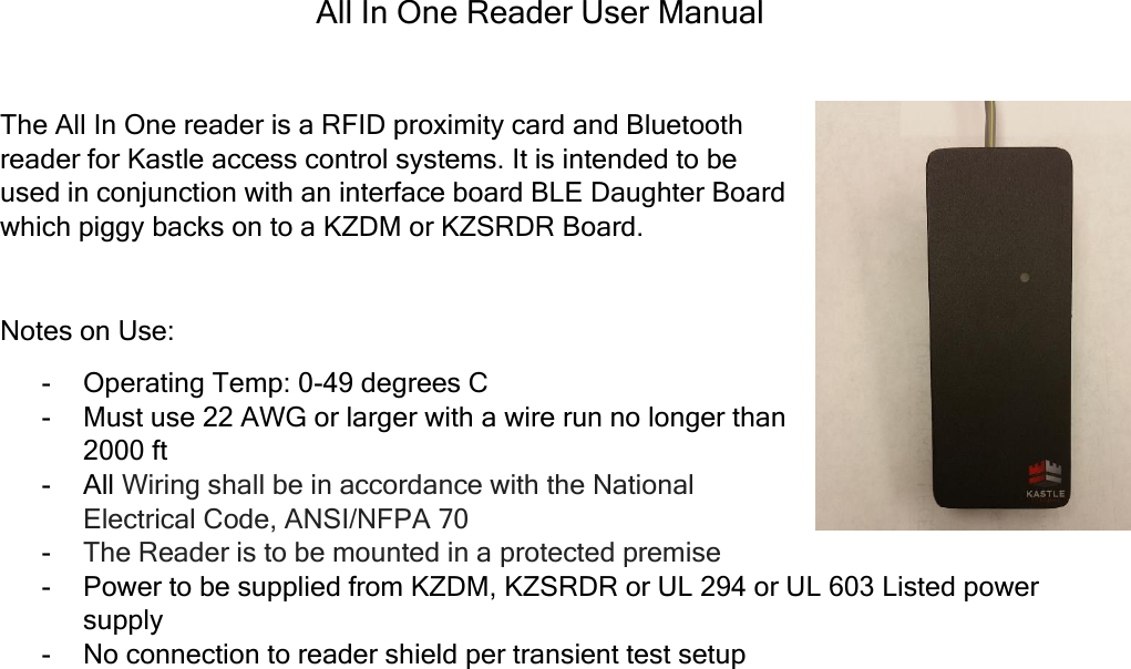 All In One Reader User Manual  The All In One reader is a RFID proximity card and Bluetooth reader for Kastle access control systems. It is intended to be used in conjunction with an interface board BLE Daughter Board which piggy backs on to a KZDM or KZSRDR Board.   Notes on Use: - Operating Temp: 0-49 degrees C - Must use 22 AWG or larger with a wire run no longer than 2000 ft - All Wiring shall be in accordance with the National Electrical Code, ANSI/NFPA 70 - The Reader is to be mounted in a protected premise - Power to be supplied from KZDM, KZSRDR or UL 294 or UL 603 Listed power supply - No connection to reader shield per transient test setup       