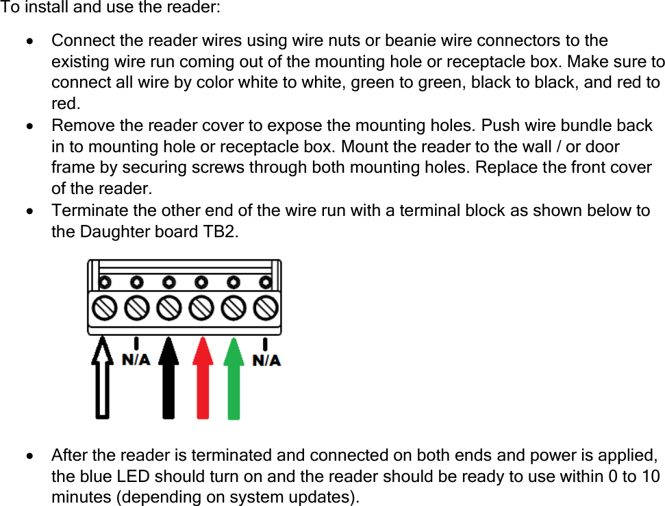  To install and use the reader:  Connect the reader wires using wire nuts or beanie wire connectors to the existing wire run coming out of the mounting hole or receptacle box. Make sure to connect all wire by color white to white, green to green, black to black, and red to red.  Remove the reader cover to expose the mounting holes. Push wire bundle back in to mounting hole or receptacle box. Mount the reader to the wall / or door frame by securing screws through both mounting holes. Replace the front cover of the reader.  Terminate the other end of the wire run with a terminal block as shown below to the Daughter board TB2.  After the reader is terminated and connected on both ends and power is applied, the blue LED should turn on and the reader should be ready to use within 0 to 10 minutes (depending on system updates). 