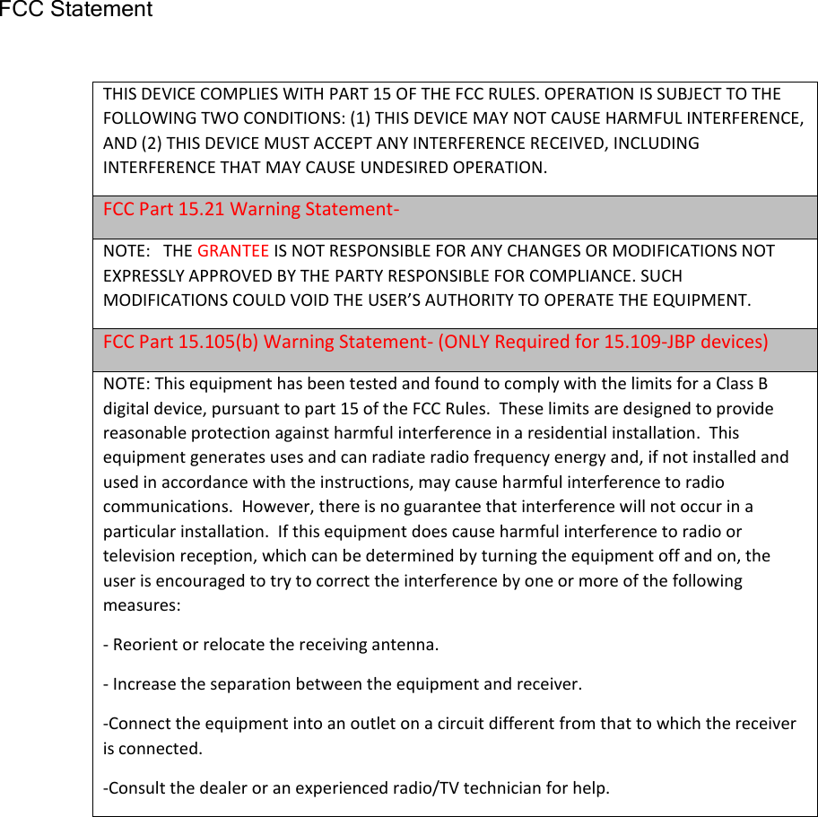 FCC Statement  THIS DEVICE COMPLIES WITH PART 15 OF THE FCC RULES. OPERATION IS SUBJECT TO THE FOLLOWING TWO CONDITIONS: (1) THIS DEVICE MAY NOT CAUSE HARMFUL INTERFERENCE, AND (2) THIS DEVICE MUST ACCEPT ANY INTERFERENCE RECEIVED, INCLUDING INTERFERENCE THAT MAY CAUSE UNDESIRED OPERATION. FCC Part 15.21 Warning Statement- NOTE:   THE GRANTEE IS NOT RESPONSIBLE FOR ANY CHANGES OR MODIFICATIONS NOT EXPRESSLY APPROVED BY THE PARTY RESPONSIBLE FOR COMPLIANCE. SUCH MODIFICATIONS COULD VOID THE USER’S AUTHORITY TO OPERATE THE EQUIPMENT. FCC Part 15.105(b) Warning Statement- (ONLY Required for 15.109-JBP devices) NOTE: This equipment has been tested and found to comply with the limits for a Class B digital device, pursuant to part 15 of the FCC Rules.  These limits are designed to provide reasonable protection against harmful interference in a residential installation.  This equipment generates uses and can radiate radio frequency energy and, if not installed and used in accordance with the instructions, may cause harmful interference to radio communications.  However, there is no guarantee that interference will not occur in a particular installation.  If this equipment does cause harmful interference to radio or television reception, which can be determined by turning the equipment off and on, the user is encouraged to try to correct the interference by one or more of the following measures: - Reorient or relocate the receiving antenna. - Increase the separation between the equipment and receiver. -Connect the equipment into an outlet on a circuit different from that to which the receiver is connected. -Consult the dealer or an experienced radio/TV technician for help.  