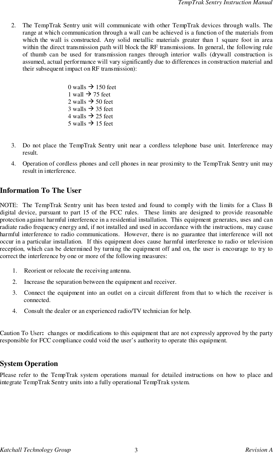 TempTrak Sentry Instruction ManualKatchall Technology Group 3Revision A2. The TempTrak Sentry unit will communicate with other TempTrak devices through walls. Therange at which communication through a wall can be achieved is a function of the materials fromwhich the wall is constructed. Any solid metallic materials greater than 1 square foot in areawithin the direct transmission path will block the RF transmissions. In general, the following ruleof thumb can be used for transmission ranges through interior walls (drywall construction isassumed, actual performance will vary significantly due to differences in construction material andtheir subsequent impact on RF transmission):0 walls ! 150 feet1 wall ! 75 feet2 walls ! 50 feet3 walls ! 35 feet4 walls ! 25 feet5 walls ! 15 feet3. Do not place the TempTrak Sentry unit near a cordless telephone base unit. Interference mayresult.4. Operation of cordless phones and cell phones in near proximity to the TempTrak Sentry unit mayresult in interference.Information To The UserNOTE:  The TempTrak Sentry unit has been tested and found to comply with the limits for a Class Bdigital device, pursuant to part 15 of the FCC rules.  These limits are designed to provide reasonableprotection against harmful interference in a residential installation.  This equipment generates, uses and canradiate radio frequency energy and, if not installed and used in accordance with the instructions, may causeharmful interference to radio communications.  However, there is no guarantee that interference will notoccur in a particular installation.  If this equipment does cause harmful interference to radio or televisionreception, which can be determined by turning the equipment off and on, the user is encourage to try tocorrect the interference by one or more of the following measures:1. Reorient or relocate the receiving antenna.2. Increase the separation between the equipment and receiver.3. Connect the equipment into an outlet on a circuit different from that to which the receiver isconnected.4. Consult the dealer or an experienced radio/TV technician for help.Caution To User:  changes or modifications to this equipment that are not expressly approved by the partyresponsible for FCC compliance could void the user&rsquo;s authority to operate this equipment.System OperationPlease refer to the TempTrak system operations manual for detailed instructions on how to place andintegrate TempTrak Sentry units into a fully operational TempTrak system.