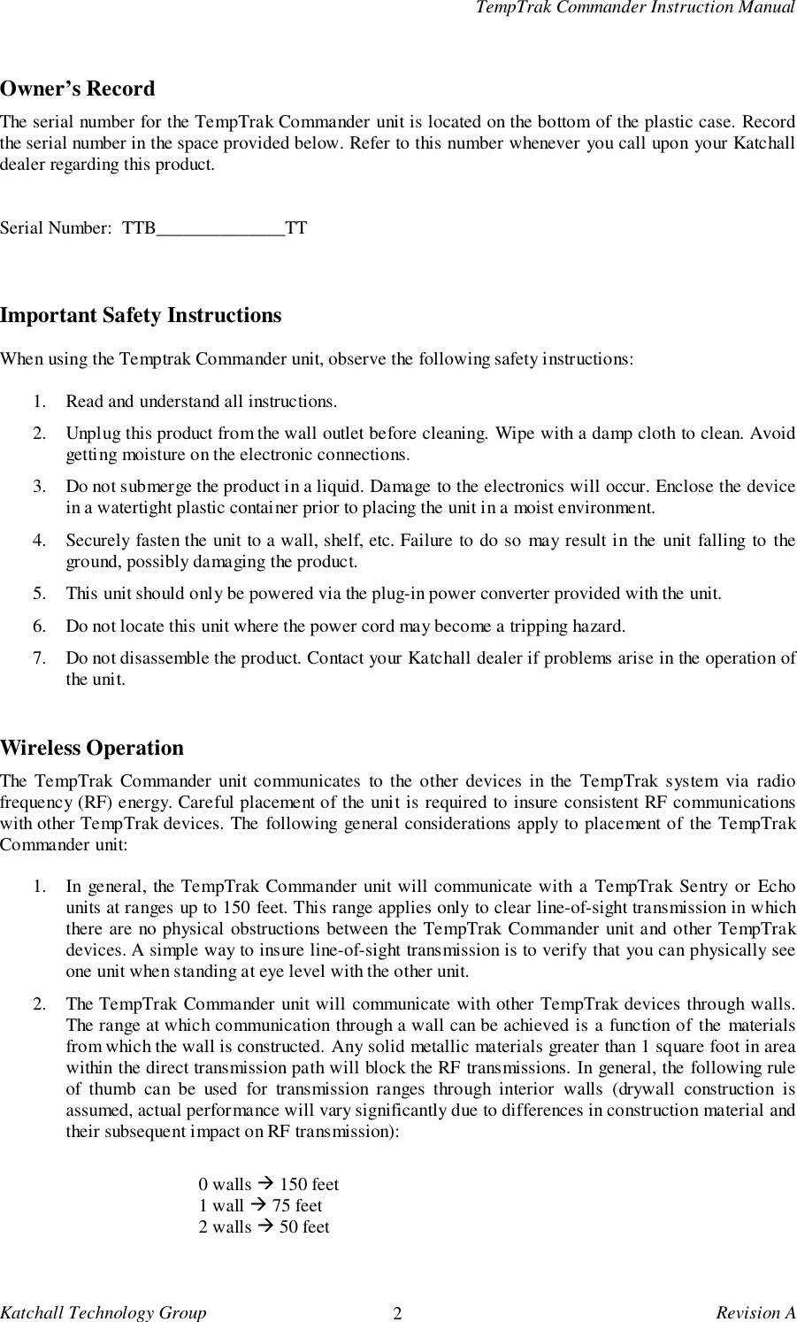 TempTrak Commander Instruction ManualKatchall Technology Group 2Revision AOwner&rsquo;s RecordThe serial number for the TempTrak Commander unit is located on the bottom of the plastic case. Recordthe serial number in the space provided below. Refer to this number whenever you call upon your Katchalldealer regarding this product.Serial Number:  TTB______________TTImportant Safety InstructionsWhen using the Temptrak Commander unit, observe the following safety instructions:1. Read and understand all instructions.2. Unplug this product from the wall outlet before cleaning. Wipe with a damp cloth to clean. Avoidgetting moisture on the electronic connections.3. Do not submerge the product in a liquid. Damage to the electronics will occur. Enclose the devicein a watertight plastic container prior to placing the unit in a moist environment.4. Securely fasten the unit to a wall, shelf, etc. Failure to do so may result in the unit falling to theground, possibly damaging the product.5. This unit should only be powered via the plug-in power converter provided with the unit.6. Do not locate this unit where the power cord may become a tripping hazard.7. Do not disassemble the product. Contact your Katchall dealer if problems arise in the operation ofthe unit.Wireless OperationThe TempTrak Commander unit communicates to the other devices in the TempTrak system via radiofrequency (RF) energy. Careful placement of the unit is required to insure consistent RF communicationswith other TempTrak devices. The following general considerations apply to placement of the TempTrakCommander unit:1. In general, the TempTrak Commander unit will communicate with a TempTrak Sentry or Echounits at ranges up to 150 feet. This range applies only to clear line-of-sight transmission in whichthere are no physical obstructions between the TempTrak Commander unit and other TempTrakdevices. A simple way to insure line-of-sight transmission is to verify that you can physically seeone unit when standing at eye level with the other unit.2. The TempTrak Commander unit will communicate with other TempTrak devices through walls.The range at which communication through a wall can be achieved is a function of the materialsfrom which the wall is constructed. Any solid metallic materials greater than 1 square foot in areawithin the direct transmission path will block the RF transmissions. In general, the following ruleof thumb can be used for transmission ranges through interior walls (drywall construction isassumed, actual performance will vary significantly due to differences in construction material andtheir subsequent impact on RF transmission):0 walls ! 150 feet1 wall ! 75 feet2 walls ! 50 feet
