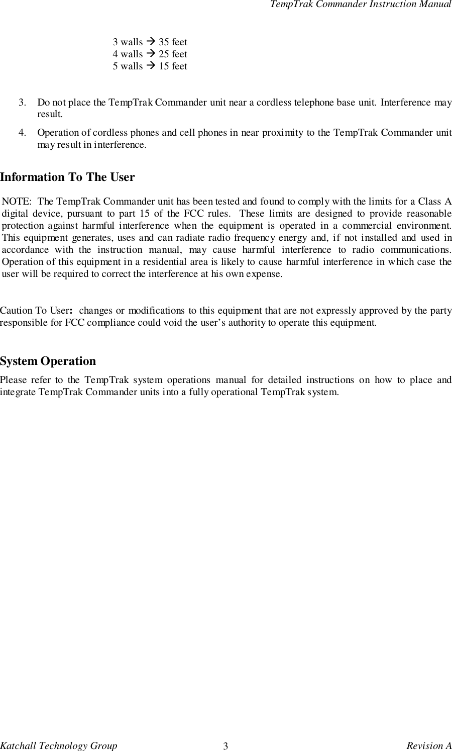 TempTrak Commander Instruction ManualKatchall Technology Group 3Revision A3 walls ! 35 feet4 walls ! 25 feet5 walls ! 15 feet3. Do not place the TempTrak Commander unit near a cordless telephone base unit. Interference mayresult.4. Operation of cordless phones and cell phones in near proximity to the TempTrak Commander unitmay result in interference.Information To The UserNOTE:  The TempTrak Commander unit has been tested and found to comply with the limits for a Class Adigital device, pursuant to part 15 of the FCC rules.  These limits are designed to provide reasonableprotection against harmful interference when the equipment is operated in a commercial environment.This equipment generates, uses and can radiate radio frequency energy and, if not installed and used inaccordance with the instruction manual, may cause harmful interference to radio communications.Operation of this equipment in a residential area is likely to cause harmful interference in which case theuser will be required to correct the interference at his own expense.Caution To User:  changes or modifications to this equipment that are not expressly approved by the partyresponsible for FCC compliance could void the user&rsquo;s authority to operate this equipment.System OperationPlease refer to the TempTrak system operations manual for detailed instructions on how to place andintegrate TempTrak Commander units into a fully operational TempTrak system.