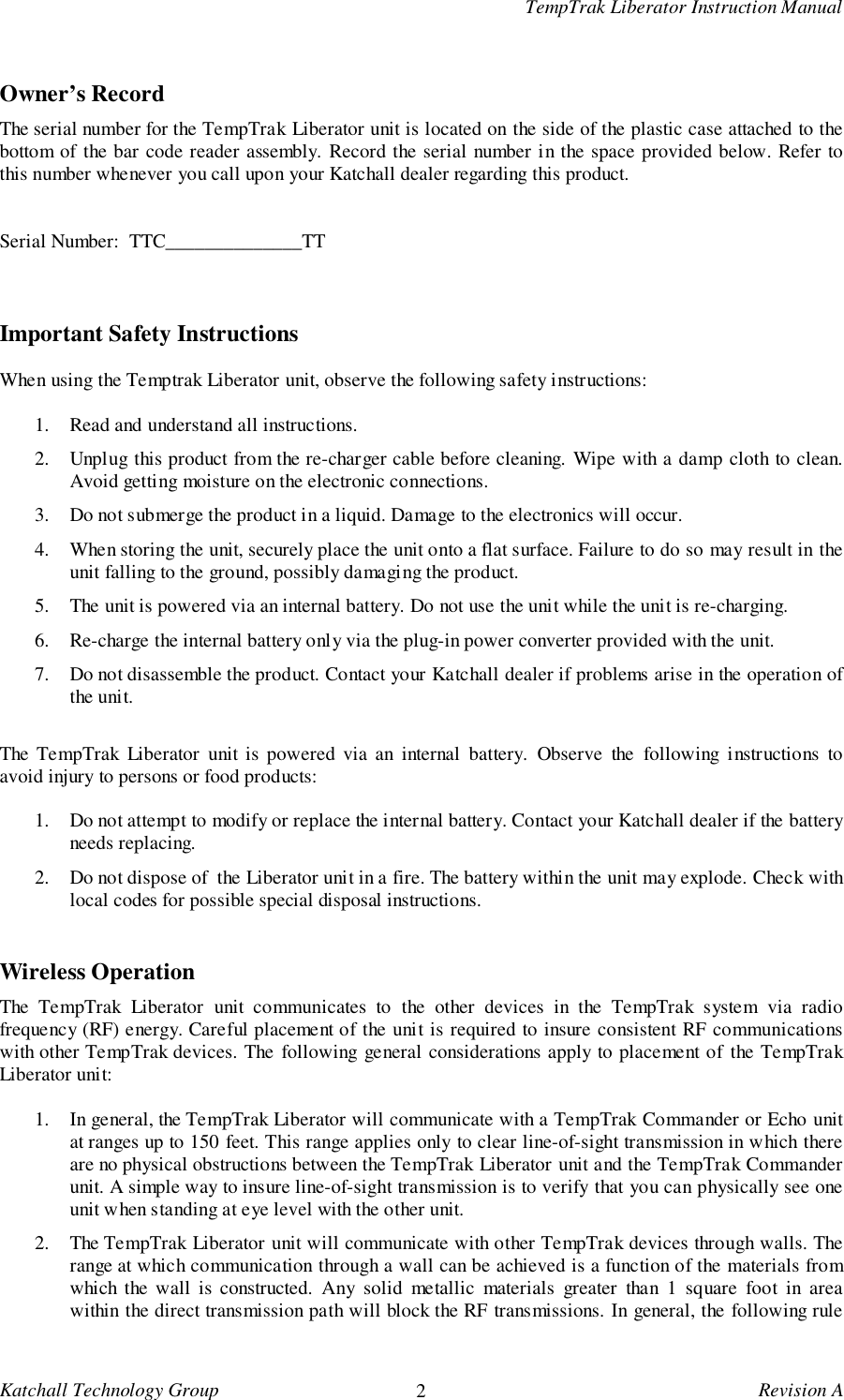 TempTrak Liberator Instruction ManualKatchall Technology Group 2Revision AOwner&rsquo;s RecordThe serial number for the TempTrak Liberator unit is located on the side of the plastic case attached to thebottom of the bar code reader assembly. Record the serial number in the space provided below. Refer tothis number whenever you call upon your Katchall dealer regarding this product.Serial Number:  TTC______________TTImportant Safety InstructionsWhen using the Temptrak Liberator unit, observe the following safety instructions:1. Read and understand all instructions.2. Unplug this product from the re-charger cable before cleaning. Wipe with a damp cloth to clean.Avoid getting moisture on the electronic connections.3. Do not submerge the product in a liquid. Damage to the electronics will occur.4. When storing the unit, securely place the unit onto a flat surface. Failure to do so may result in theunit falling to the ground, possibly damaging the product.5. The unit is powered via an internal battery. Do not use the unit while the unit is re-charging.6. Re-charge the internal battery only via the plug-in power converter provided with the unit.7. Do not disassemble the product. Contact your Katchall dealer if problems arise in the operation ofthe unit.The TempTrak Liberator unit is powered via an internal battery. Observe the following instructions toavoid injury to persons or food products:1. Do not attempt to modify or replace the internal battery. Contact your Katchall dealer if the batteryneeds replacing.2. Do not dispose of  the Liberator unit in a fire. The battery within the unit may explode. Check withlocal codes for possible special disposal instructions.Wireless OperationThe TempTrak Liberator unit communicates to the other devices in the TempTrak system via radiofrequency (RF) energy. Careful placement of the unit is required to insure consistent RF communicationswith other TempTrak devices. The following general considerations apply to placement of the TempTrakLiberator unit:1. In general, the TempTrak Liberator will communicate with a TempTrak Commander or Echo unitat ranges up to 150 feet. This range applies only to clear line-of-sight transmission in which thereare no physical obstructions between the TempTrak Liberator unit and the TempTrak Commanderunit. A simple way to insure line-of-sight transmission is to verify that you can physically see oneunit when standing at eye level with the other unit.2. The TempTrak Liberator unit will communicate with other TempTrak devices through walls. Therange at which communication through a wall can be achieved is a function of the materials fromwhich the wall is constructed. Any solid metallic materials greater than 1 square foot in areawithin the direct transmission path will block the RF transmissions. In general, the following rule