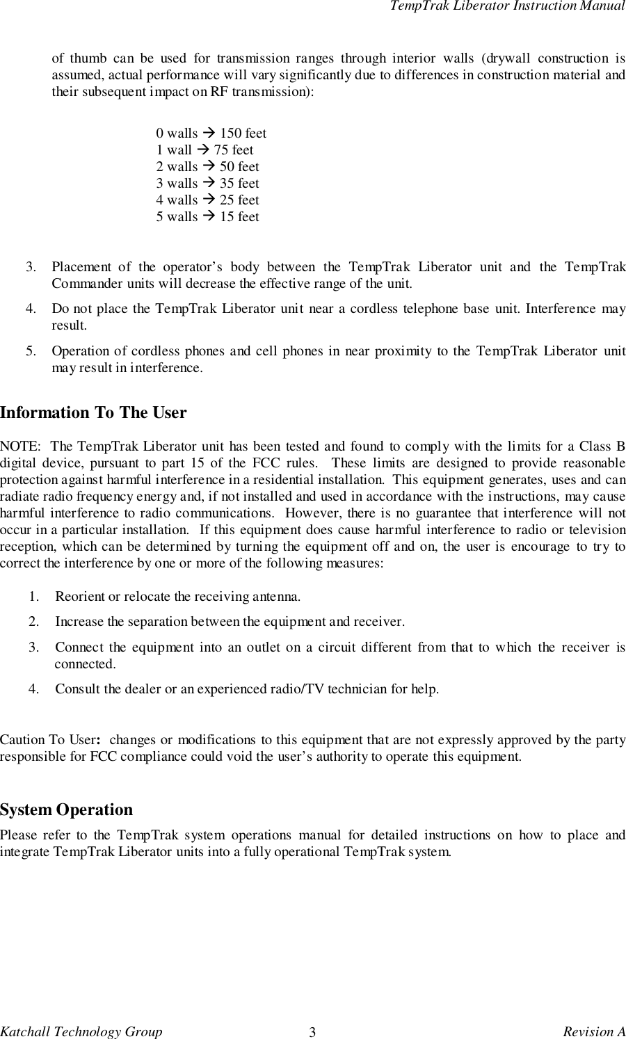 TempTrak Liberator Instruction ManualKatchall Technology Group 3Revision Aof thumb can be used for transmission ranges through interior walls (drywall construction isassumed, actual performance will vary significantly due to differences in construction material andtheir subsequent impact on RF transmission):0 walls ! 150 feet1 wall ! 75 feet2 walls ! 50 feet3 walls ! 35 feet4 walls ! 25 feet5 walls ! 15 feet3. Placement of the operator&rsquo;s body between the TempTrak Liberator unit and the TempTrakCommander units will decrease the effective range of the unit.4. Do not place the TempTrak Liberator unit near a cordless telephone base unit. Interference mayresult.5. Operation of cordless phones and cell phones in near proximity to the TempTrak Liberator unitmay result in interference.Information To The UserNOTE:  The TempTrak Liberator unit has been tested and found to comply with the limits for a Class Bdigital device, pursuant to part 15 of the FCC rules.  These limits are designed to provide reasonableprotection against harmful interference in a residential installation.  This equipment generates, uses and canradiate radio frequency energy and, if not installed and used in accordance with the instructions, may causeharmful interference to radio communications.  However, there is no guarantee that interference will notoccur in a particular installation.  If this equipment does cause harmful interference to radio or televisionreception, which can be determined by turning the equipment off and on, the user is encourage to try tocorrect the interference by one or more of the following measures:1. Reorient or relocate the receiving antenna.2. Increase the separation between the equipment and receiver.3. Connect the equipment into an outlet on a circuit different from that to which the receiver isconnected.4. Consult the dealer or an experienced radio/TV technician for help.Caution To User:  changes or modifications to this equipment that are not expressly approved by the partyresponsible for FCC compliance could void the user&rsquo;s authority to operate this equipment.System OperationPlease refer to the TempTrak system operations manual for detailed instructions on how to place andintegrate TempTrak Liberator units into a fully operational TempTrak system.