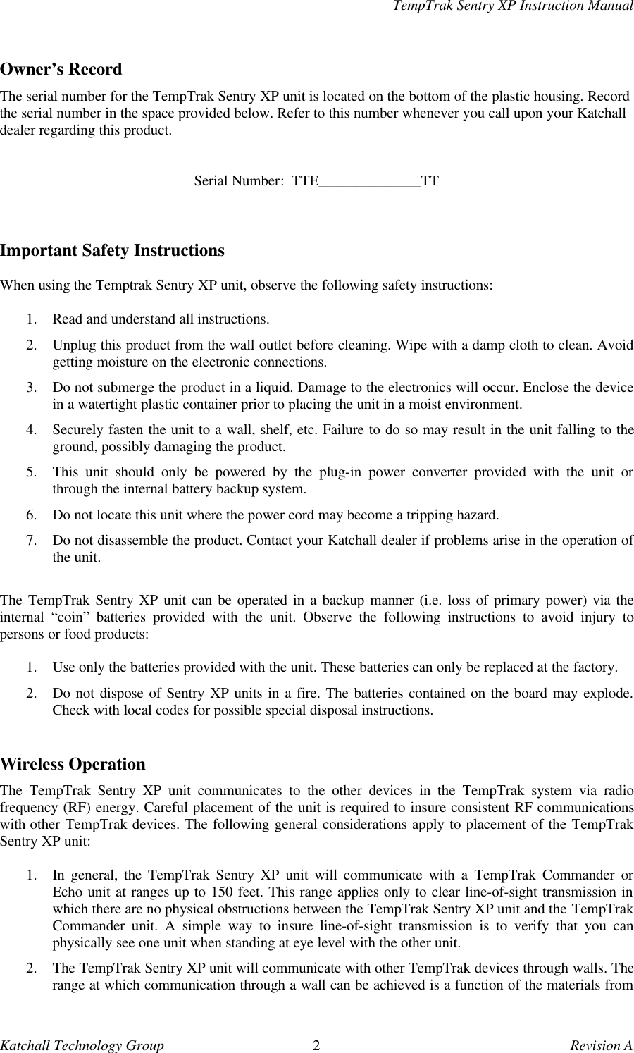 TempTrak Sentry XP Instruction ManualKatchall Technology Group 2Revision AOwner&rsquo;s RecordThe serial number for the TempTrak Sentry XP unit is located on the bottom of the plastic housing. Recordthe serial number in the space provided below. Refer to this number whenever you call upon your Katchalldealer regarding this product.Serial Number:  TTE______________TTImportant Safety InstructionsWhen using the Temptrak Sentry XP unit, observe the following safety instructions:1. Read and understand all instructions.2. Unplug this product from the wall outlet before cleaning. Wipe with a damp cloth to clean. Avoidgetting moisture on the electronic connections.3. Do not submerge the product in a liquid. Damage to the electronics will occur. Enclose the devicein a watertight plastic container prior to placing the unit in a moist environment.4. Securely fasten the unit to a wall, shelf, etc. Failure to do so may result in the unit falling to theground, possibly damaging the product.5. This unit should only be powered by the plug-in power converter provided with the unit orthrough the internal battery backup system.6. Do not locate this unit where the power cord may become a tripping hazard.7. Do not disassemble the product. Contact your Katchall dealer if problems arise in the operation ofthe unit.The TempTrak Sentry XP unit can be operated in a backup manner (i.e. loss of primary power) via theinternal &ldquo;coin&rdquo; batteries provided with the unit. Observe the following instructions to avoid injury topersons or food products:1. Use only the batteries provided with the unit. These batteries can only be replaced at the factory.2. Do not dispose of Sentry XP units in a fire. The batteries contained on the board may explode.Check with local codes for possible special disposal instructions.Wireless OperationThe  TempTrak Sentry XP unit communicates to the other devices in the TempTrak system via radiofrequency (RF) energy. Careful placement of the unit is required to insure consistent RF communicationswith other TempTrak devices. The following general considerations apply to placement of the TempTrakSentry XP unit:1. In general, the TempTrak Sentry XP unit will communicate with a TempTrak Commander orEcho unit at ranges up to 150 feet. This range applies only to clear line-of-sight transmission inwhich there are no physical obstructions between the TempTrak Sentry XP unit and the TempTrakCommander unit. A simple way to insure line-of-sight transmission is to verify that you canphysically see one unit when standing at eye level with the other unit.2. The TempTrak Sentry XP unit will communicate with other TempTrak devices through walls. Therange at which communication through a wall can be achieved is a function of the materials from