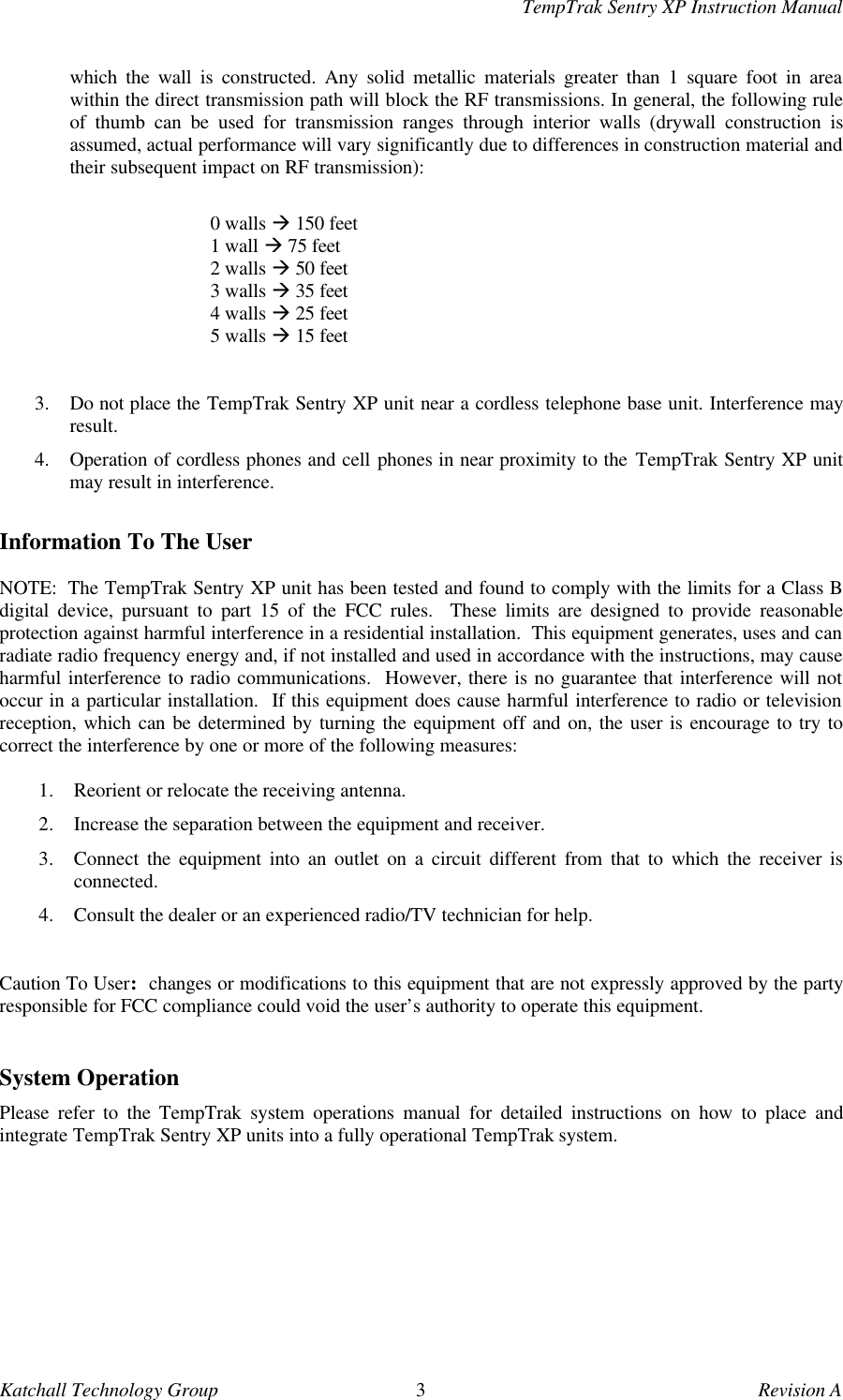 TempTrak Sentry XP Instruction ManualKatchall Technology Group 3Revision Awhich the wall is constructed. Any solid metallic materials greater than 1 square foot in areawithin the direct transmission path will block the RF transmissions. In general, the following ruleof thumb can be used for transmission ranges through interior walls (drywall construction isassumed, actual performance will vary significantly due to differences in construction material andtheir subsequent impact on RF transmission):0 walls &agrave; 150 feet1 wall &agrave; 75 feet2 walls &agrave; 50 feet3 walls &agrave; 35 feet4 walls &agrave; 25 feet5 walls &agrave; 15 feet3. Do not place the TempTrak Sentry XP unit near a cordless telephone base unit. Interference mayresult.4. Operation of cordless phones and cell phones in near proximity to the TempTrak Sentry XP unitmay result in interference.Information To The UserNOTE:  The TempTrak Sentry XP unit has been tested and found to comply with the limits for a Class Bdigital device, pursuant to part 15 of the FCC rules.  These limits are designed to provide reasonableprotection against harmful interference in a residential installation.  This equipment generates, uses and canradiate radio frequency energy and, if not installed and used in accordance with the instructions, may causeharmful interference to radio communications.  However, there is no guarantee that interference will notoccur in a particular installation.  If this equipment does cause harmful interference to radio or televisionreception, which can be determined by turning the equipment off and on, the user is encourage to try tocorrect the interference by one or more of the following measures:1. Reorient or relocate the receiving antenna.2. Increase the separation between the equipment and receiver.3. Connect the equipment into an outlet on a circuit different from that to which the receiver isconnected.4. Consult the dealer or an experienced radio/TV technician for help.Caution To User:  changes or modifications to this equipment that are not expressly approved by the partyresponsible for FCC compliance could void the user&rsquo;s authority to operate this equipment.System OperationPlease refer to the TempTrak system operations manual for detailed instructions on how to place andintegrate TempTrak Sentry XP units into a fully operational TempTrak system.