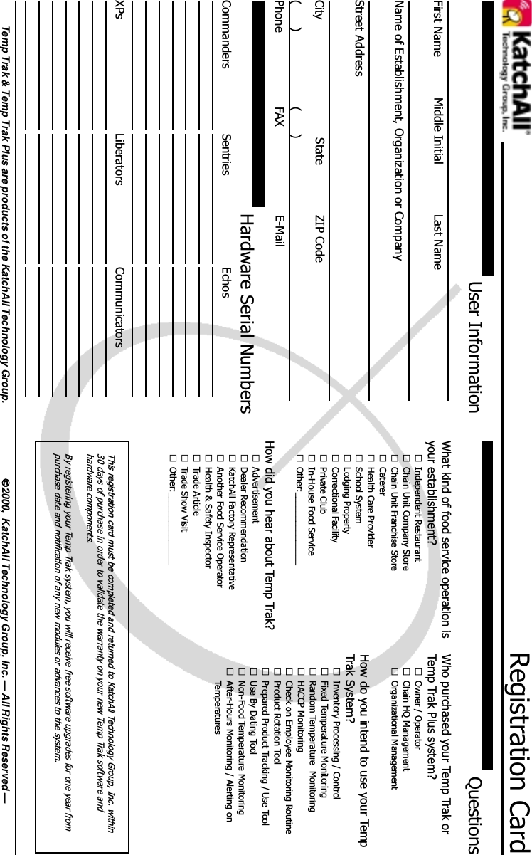 Registration CardUser InformationHardware Serial NumbersCommanders Sentries EchosXPs Liberators Communicators2000,  KatchAll Technology Group, Inc. &mdash; All Rights Reserved &mdash;Temp Trak &amp; Temp Trak Plus are products of the KatchAll Technology Group.QuestionsFirst Name Middle Initial Last NameName of Establishment, Organization or CompanyStreet AddressCity State ZIP CodePhone E-Mail(      ) (      )FAXWhat kind of food service operation isyour establishment?&pound;Independent Restaurant&pound;Chain Unit Company Store&pound;Chain Unit Franchise Store&pound;Caterer&pound;Health Care Provider&pound;School System&pound;Lodging Property&pound;Correctional Facility&pound;Private Club&pound;In-House Food Service&pound;Other:_______________How did you hear about Temp Trak?&pound;Advertisement&pound;Dealer Recommendation&pound;KatchAll Factory Representative&pound;Another Food Service Operator&pound;Health &amp; Safety Inspector&pound;Trade Article&pound;Trade Show Visit&pound;Other:_______________Who purchased your Temp Trak orTemp Trak Plus system?&pound;Owner / Operator&pound;Chain HQ Management&pound;Organizational ManagementHow do you intend to use your TempTrak System?&pound;Inventory Processing / Control&pound;Fixed Temperature Monitoring&pound;Random Temperature  Monitoring&pound;HACCP Monitoring&pound;Check on Employee Monitoring Routine&pound;Product Rotation Tool&pound;Prepared Product Tracking / Use Tool&pound;Use By Dating Tool&pound;Non-Food Temperature Monitoring&pound;After-Hours Monitoring / Alerting onTemperaturesThis registration card must be completed and returned to KatchAll Technology Group, Inc. within30 days of purchase in order to validate the warranty on your new Temp Trak software andhardware components.By registering your Temp Trak system, you will receive free software upgrades for one year frompurchase date and notification of any new modules or advances to the system.