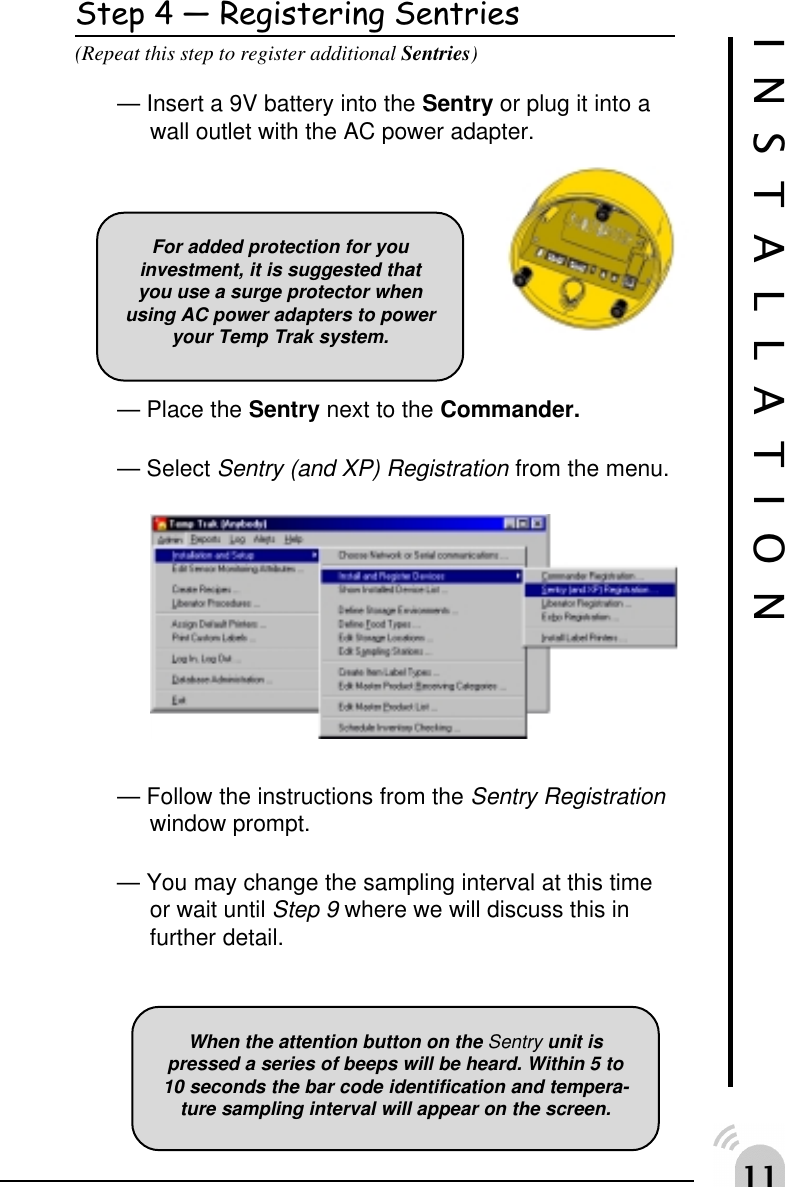 Step 4  Registering Sentries(Repeat this step to register additional Sentries)&mdash; Insert a 9V battery into the Sentry or plug it into awall outlet with the AC power adapter.&mdash; Place the Sentry next to the Commander.&mdash; Select Sentry (and XP) Registration from the menu.&mdash; Follow the instructions from the Sentry Registrationwindow prompt.&mdash; You may change the sampling interval at this timeor wait until Step 9 where we will discuss this infurther detail.INSTALLATIONWhen the attention button on the Sentry unit ispressed a series of beeps will be heard. Within 5 to10 seconds the bar code identification and tempera-ture sampling interval will appear on the screen.For added protection for youinvestment, it is suggested thatyou use a surge protector whenusing AC power adapters to poweryour Temp Trak system.