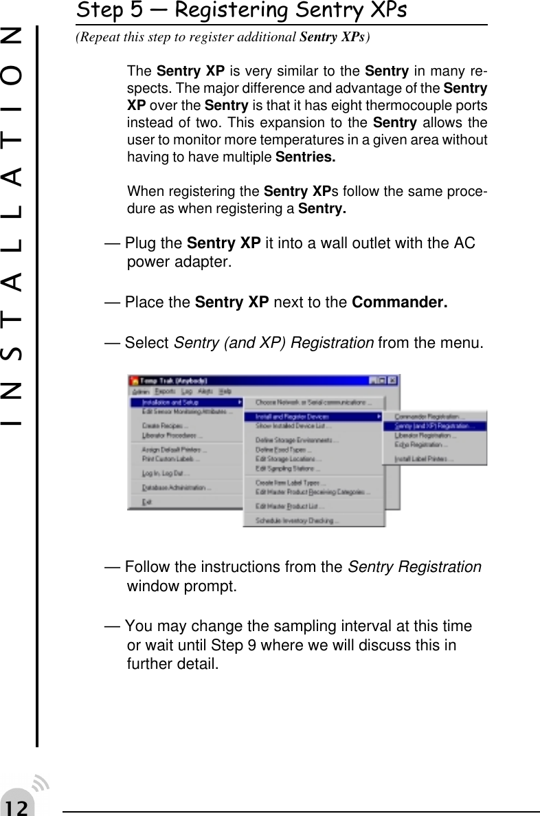  Step 5  Registering Sentry XPs(Repeat this step to register additional Sentry XPs)The Sentry XP is very similar to the Sentry in many re-spects. The major difference and advantage of the SentryXP over the Sentry is that it has eight thermocouple portsinstead of two. This expansion to the Sentry allows theuser to monitor more temperatures in a given area withouthaving to have multiple Sentries.When registering the Sentry XPs follow the same proce-dure as when registering a Sentry.&mdash; Plug the Sentry XP it into a wall outlet with the ACpower adapter.&mdash; Place the Sentry XP next to the Commander.&mdash; Select Sentry (and XP) Registration from the menu.&mdash; Follow the instructions from the Sentry Registrationwindow prompt.&mdash; You may change the sampling interval at this timeor wait until Step 9 where we will discuss this infurther detail.INSTALLATION