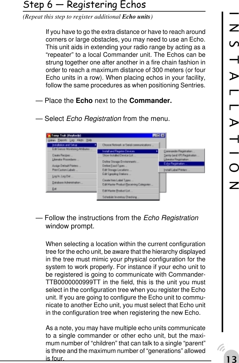 !Step 6  Registering Echos(Repeat this step to register additional Echo units)If you have to go the extra distance or have to reach aroundcorners or large obstacles, you may need to use an Echo.This unit aids in extending your radio range by acting as a&ldquo;repeater&rdquo; to a local Commander unit. The Echos can bestrung together one after another in a fire chain fashion inorder to reach a maximum distance of 300 meters (or fourEcho units in a row). When placing echos in your facility,follow the same procedures as when positioning Sentries.&mdash; Place the Echo next to the Commander.&mdash; Select Echo Registration from the menu.&mdash; Follow the instructions from the Echo Registrationwindow prompt.When selecting a location within the current configurationtree for the echo unit, be aware that the hierarchy displayedin the tree must mimic your physical configuration for thesystem to work properly. For instance if your echo unit tobe registered is going to communicate with Commander-TTB0000000999TT in the field, this is the unit you mustselect in the configuration tree when you register the Echounit. If you are going to configure the Echo unit to commu-nicate to another Echo unit, you must select that Echo unitin the configuration tree when registering the new Echo.As a note, you may have multiple echo units communicateto a single commander or other echo unit, but the maxi-mum number of &ldquo;children&rdquo; that can talk to a single &ldquo;parent&rdquo;is three and the maximum number of &ldquo;generations&rdquo; allowedis four.INSTALLATION