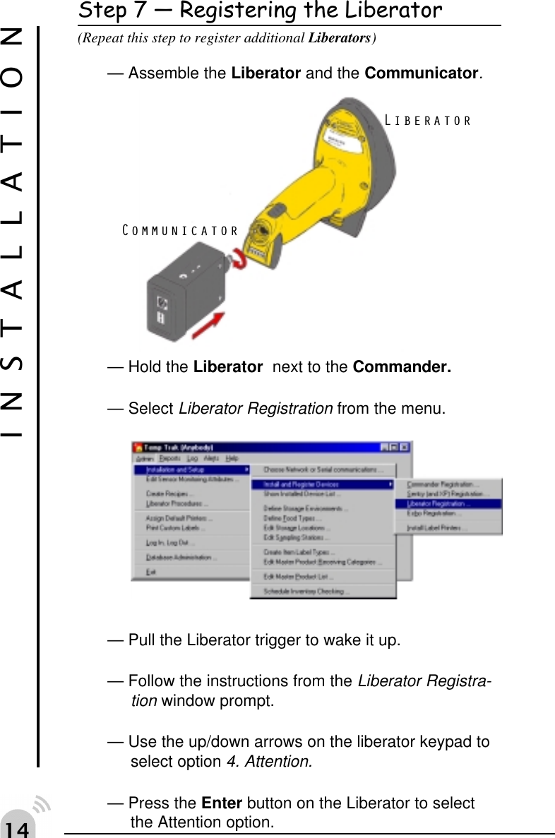 "Step 7  Registering the Liberator(Repeat this step to register additional Liberators)&mdash; Assemble the Liberator and the Communicator.&mdash; Hold the Liberator  next to the Commander.&mdash; Select Liberator Registration from the menu.&mdash; Pull the Liberator trigger to wake it up.&mdash; Follow the instructions from the Liberator Registra-tion window prompt.&mdash; Use the up/down arrows on the liberator keypad toselect option 4. Attention.&mdash; Press the Enter button on the Liberator to selectthe Attention option.INSTALLATIONLiberatorCommunicator