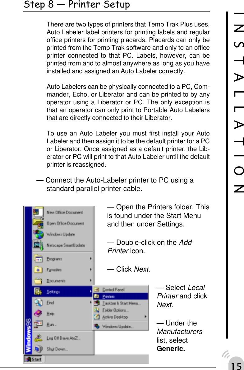 #Step 8  Printer SetupThere are two types of printers that Temp Trak Plus uses,Auto Labeler label printers for printing labels and regularoffice printers for printing placards. Placards can only beprinted from the Temp Trak software and only to an officeprinter connected to that PC. Labels, however, can beprinted from and to almost anywhere as long as you haveinstalled and assigned an Auto Labeler correctly.Auto Labelers can be physically connected to a PC, Com-mander, Echo, or Liberator and can be printed to by anyoperator using a Liberator or PC. The only exception isthat an operator can only print to Portable Auto Labelersthat are directly connected to their Liberator.To use an Auto Labeler you must first install your AutoLabeler and then assign it to be the default printer for a PCor Liberator. Once assigned as a default printer, the Lib-erator or PC will print to that Auto Labeler until the defaultprinter is reassigned.&mdash; Connect the Auto-Labeler printer to PC using astandard parallel printer cable.&mdash; Open the Printers folder. Thisis found under the Start Menuand then under Settings.&mdash; Double-click on the AddPrinter icon.&mdash; Click Next.&mdash; Select LocalPrinter and clickNext.&mdash; Under theManufacturerslist, selectGeneric.INSTALLATION
