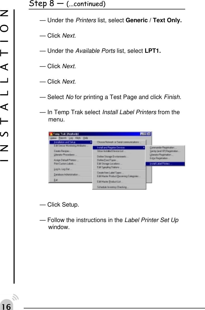 $Step 8  (...continued)&mdash; Under the Printers list, select Generic / Text Only.&mdash; Click Next.&mdash; Under the Available Ports list, select LPT1.&mdash; Click Next.&mdash; Click Next.&mdash; Select No for printing a Test Page and click Finish.&mdash; In Temp Trak select Install Label Printers from themenu.&mdash; Click Setup.&mdash; Follow the instructions in the Label Printer Set Upwindow.INSTALLATION