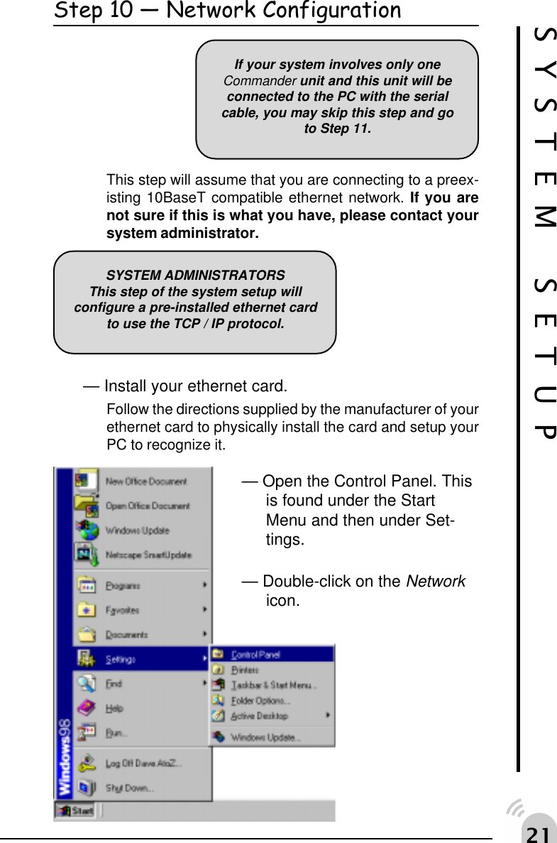  Step 10  Network ConfigurationThis step will assume that you are connecting to a preex-isting 10BaseT compatible ethernet network. If you arenot sure if this is what you have, please contact yoursystem administrator.&mdash; Install your ethernet card.Follow the directions supplied by the manufacturer of yourethernet card to physically install the card and setup yourPC to recognize it.&mdash; Open the Control Panel. Thisis found under the StartMenu and then under Set-tings.&mdash; Double-click on the Networkicon.If your system involves only oneCommander unit and this unit will beconnected to the PC with the serialcable, you may skip this step and goto Step 11.SYSTEM SETUPSYSTEM ADMINISTRATORSThis step of the system setup willconfigure a pre-installed ethernet cardto use the TCP / IP protocol.