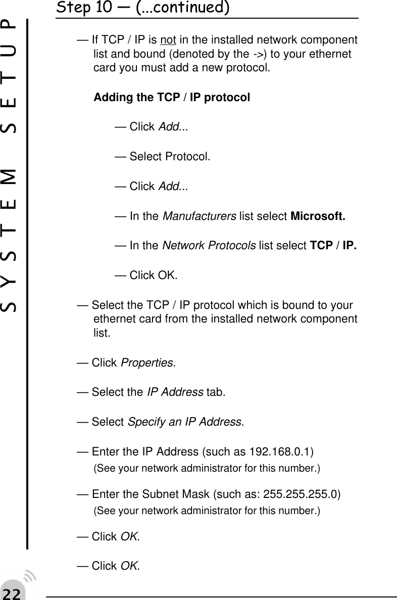   SYSTEM SETUPStep 10  (...continued)&mdash; If TCP / IP is not in the installed network componentlist and bound (denoted by the ->) to your ethernetcard you must add a new protocol.Adding the TCP / IP protocol&mdash; Click Add...&mdash; Select Protocol.&mdash; Click Add...&mdash; In the Manufacturers list select Microsoft.&mdash; In the Network Protocols list select TCP / IP.&mdash; Click OK.&mdash; Select the TCP / IP protocol which is bound to yourethernet card from the installed network componentlist.&mdash; Click Properties.&mdash; Select the IP Address tab.&mdash; Select Specify an IP Address.&mdash; Enter the IP Address (such as 192.168.0.1)(See your network administrator for this number.)&mdash; Enter the Subnet Mask (such as: 255.255.255.0)(See your network administrator for this number.)&mdash; Click OK.&mdash; Click OK.