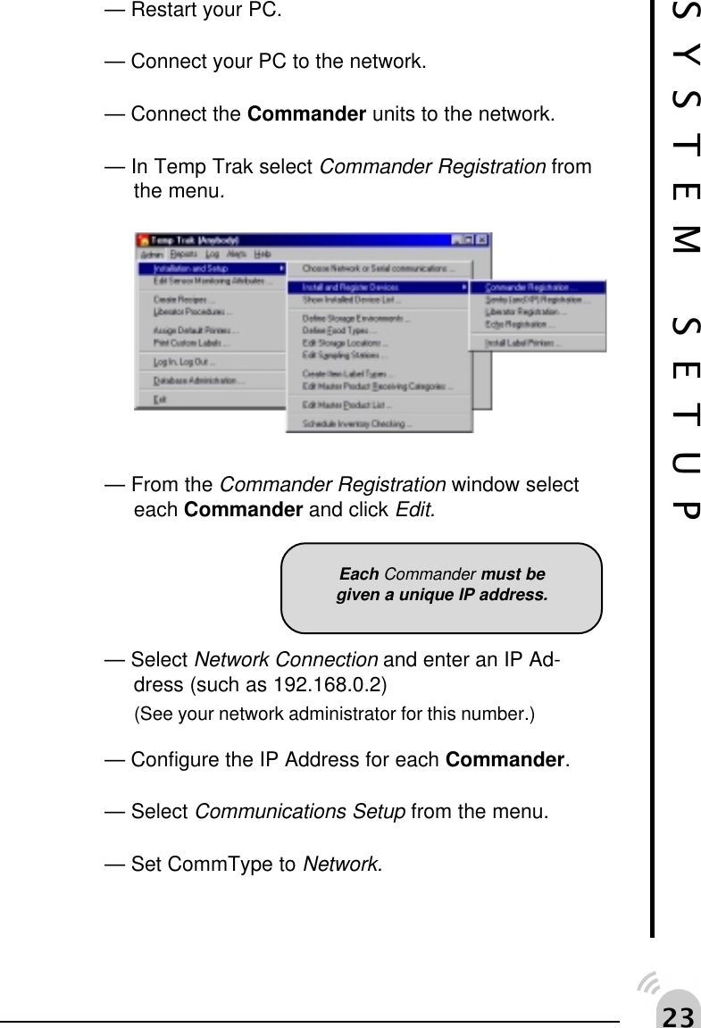 !SYSTEM SETUP&mdash; Restart your PC.&mdash; Connect your PC to the network.&mdash; Connect the Commander units to the network.&mdash; In Temp Trak select Commander Registration fromthe menu.&mdash; From the Commander Registration window selecteach Commander and click Edit.&mdash; Select Network Connection and enter an IP Ad-dress (such as 192.168.0.2)(See your network administrator for this number.)&mdash; Configure the IP Address for each Commander.&mdash; Select Communications Setup from the menu.&mdash; Set CommType to Network.Each Commander must begiven a unique IP address.