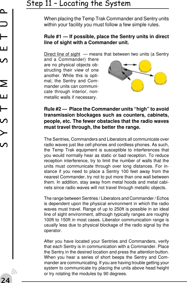  "Step 11  Locating the SystemWhen placing the Temp Trak Commander and Sentry unitswithin your facility you must follow a few simple rules.Rule #1 &mdash; If possible, place the Sentry units in directline of sight with a Commander unit.Direct line of sight  &mdash; means that between two units (a Sentryand a Commander) thereare no physical objects ob-structing their view of oneanother. While this is opti-mal, the Sentry and Com-mander units can communi-cate through interior, non-metallic walls if necessary.Rule #2 &mdash;  Place the Commander units &ldquo;high&rdquo; to avoidtransmission blockages such as counters, cabinets,people, etc. The fewer obstacles that the radio wavesmust travel through, the better the range.The Sentries, Commanders and Liberators all communicate overradio waves just like cell phones and cordless phones. As such,the Temp Trak equipment is susceptible to interferences thatyou would normally hear as static or bad reception. To reducereception interference, try to limit the number of walls that theunits must communicate through over long distances. For in-stance if you need to place a Sentry 100 feet away from thenearest Commander, try not to put more than one wall betweenthem. In addition, stay away from metal hoods and metal cabi-nets since radio waves will not travel through metallic objects.The range between Sentries / Liberators and Commander / Echosis dependent upon the physical environment in which the radiowaves must travel. Range of up to 250ft is possible in an idealline of sight environment, although typically ranges are roughly100ft to 150ft in most cases. Liberator communication range isusually less due to physical blockage of the radio signal by theoperator.After you have located your Sentries and Commanders, verifythat each Sentry is in communication with a Commander. Placethe Sentry in the desired location and press the attention button.When you hear a series of short beeps the Sentry and Com-mander are communicating. If you are having trouble getting yoursystem to communicate try placing the units above head heightor try rotating the modules by 90 degrees.SYSTEM SETUP