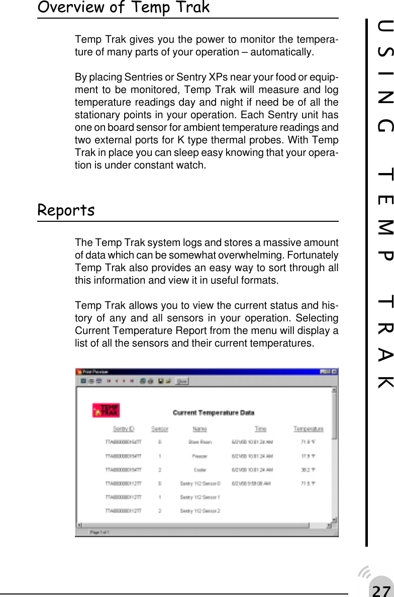  %Overview of Temp TrakTemp Trak gives you the power to monitor the tempera-ture of many parts of your operation &ndash; automatically.By placing Sentries or Sentry XPs near your food or equip-ment to be monitored, Temp Trak will measure and logtemperature readings day and night if need be of all thestationary points in your operation. Each Sentry unit hasone on board sensor for ambient temperature readings andtwo external ports for K type thermal probes. With TempTrak in place you can sleep easy knowing that your opera-tion is under constant watch.USING TEMP TRAKReportsThe Temp Trak system logs and stores a massive amountof data which can be somewhat overwhelming. FortunatelyTemp Trak also provides an easy way to sort through allthis information and view it in useful formats.Temp Trak allows you to view the current status and his-tory of any and all sensors in your operation. SelectingCurrent Temperature Report from the menu will display alist of all the sensors and their current temperatures.