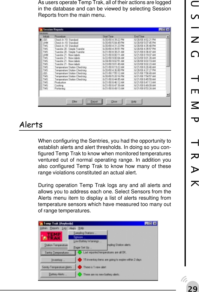  'USING TEMP TRAKAs users operate Temp Trak, all of their actions are loggedin the database and can be viewed by selecting SessionReports from the main menu.AlertsWhen configuring the Sentries, you had the opportunity toestablish alerts and alert thresholds. In doing so you con-figured Temp Trak to know when monitored temperaturesventured out of normal operating range. In addition youalso configured Temp Trak to know how many of theserange violations constituted an actual alert.During operation Temp Trak logs any and all alerts andallows you to address each one. Select Sensors from theAlerts menu item to display a list of alerts resulting fromtemperature sensors which have measured too many outof range temperatures.