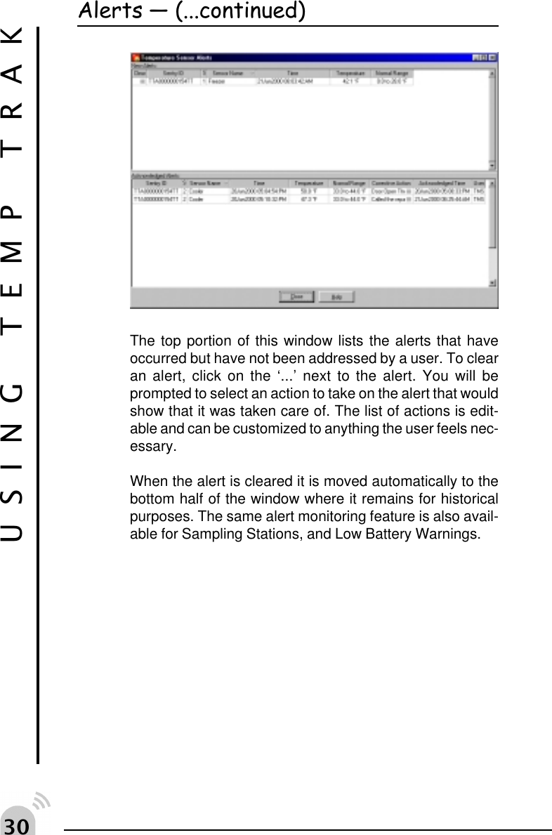 !The top portion of this window lists the alerts that haveoccurred but have not been addressed by a user. To clearan alert, click on the &lsquo;...&rsquo; next to the alert. You will beprompted to select an action to take on the alert that wouldshow that it was taken care of. The list of actions is edit-able and can be customized to anything the user feels nec-essary.When the alert is cleared it is moved automatically to thebottom half of the window where it remains for historicalpurposes. The same alert monitoring feature is also avail-able for Sampling Stations, and Low Battery Warnings.USING TEMP TRAKAlerts  (...continued)