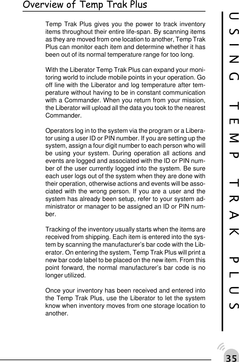 !#Overview of Temp Trak PlusTemp Trak Plus gives you the power to track inventoryitems throughout their entire life-span. By scanning itemsas they are moved from one location to another, Temp TrakPlus can monitor each item and determine whether it hasbeen out of its normal temperature range for too long.With the Liberator Temp Trak Plus can expand your moni-toring world to include mobile points in your operation. Gooff line with the Liberator and log temperature after tem-perature without having to be in constant communicationwith a Commander. When you return from your mission,the Liberator will upload all the data you took to the nearestCommander.Operators log in to the system via the program or a Libera-tor using a user ID or PIN number. If you are setting up thesystem, assign a four digit number to each person who willbe using your system. During operation all actions andevents are logged and associated with the ID or PIN num-ber of the user currently logged into the system. Be sureeach user logs out of the system when they are done withtheir operation, otherwise actions and events will be asso-ciated with the wrong person. If you are a user and thesystem has already been setup, refer to your system ad-ministrator or manager to be assigned an ID or PIN num-ber.Tracking of the inventory usually starts when the items arereceived from shipping. Each item is entered into the sys-tem by scanning the manufacturer&rsquo;s bar code with the Lib-erator. On entering the system, Temp Trak Plus will print anew bar code label to be placed on the new item. From thispoint forward, the normal manufacturer&rsquo;s bar code is nolonger utilized.Once your inventory has been received and entered intothe Temp Trak Plus, use the Liberator to let the systemknow when inventory moves from one storage location toanother.USING TEMP TRAK PLUS
