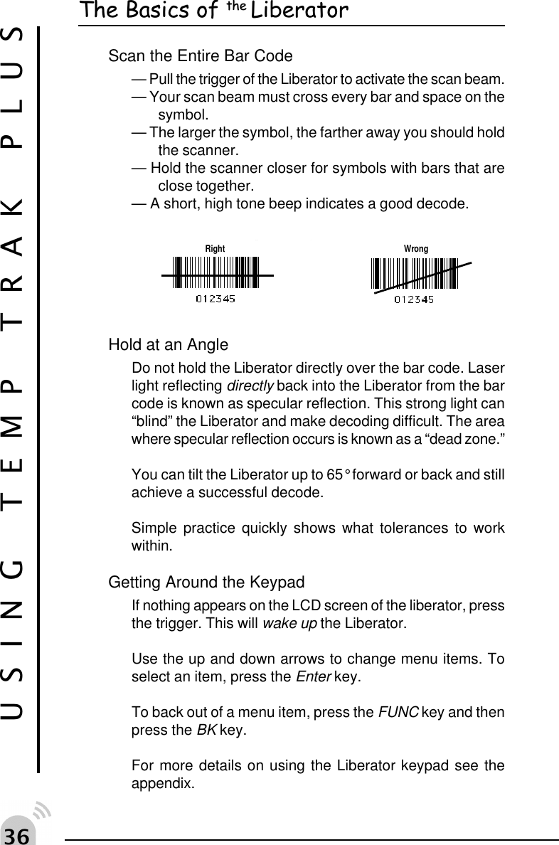 !$USING TEMP TRAK PLUSThe Basics of the LiberatorScan the Entire Bar Code&mdash; Pull the trigger of the Liberator to activate the scan beam.&mdash; Your scan beam must cross every bar and space on thesymbol.&mdash; The larger the symbol, the farther away you should holdthe scanner.&mdash; Hold the scanner closer for symbols with bars that areclose together.&mdash; A short, high tone beep indicates a good decode.gp gRight WrongHold at an AngleDo not hold the Liberator directly over the bar code. Laserlight reflecting directly back into the Liberator from the barcode is known as specular reflection. This strong light can&ldquo;blind&rdquo; the Liberator and make decoding difficult. The areawhere specular reflection occurs is known as a &ldquo;dead zone.&rdquo;You can tilt the Liberator up to 65&deg; forward or back and stillachieve a successful decode.Simple practice quickly shows what tolerances to workwithin.Getting Around the KeypadIf nothing appears on the LCD screen of the liberator, pressthe trigger. This will wake up the Liberator.Use the up and down arrows to change menu items. Toselect an item, press the Enter key.To back out of a menu item, press the FUNC key and thenpress the BK key.For more details on using the Liberator keypad see theappendix.