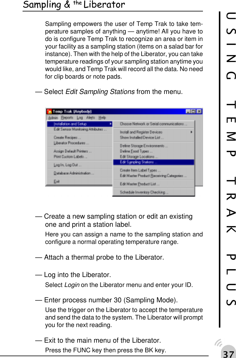 !%Sampling &amp; the LiberatorSampling empowers the user of Temp Trak to take tem-perature samples of anything &mdash; anytime! All you have todo is configure Temp Trak to recognize an area or item inyour facility as a sampling station (items on a salad bar forinstance). Then with the help of the Liberator, you can taketemperature readings of your sampling station anytime youwould like, and Temp Trak will record all the data. No needfor clip boards or note pads.&mdash; Select Edit Sampling Stations from the menu.&mdash; Create a new sampling station or edit an existingone and print a station label.Here you can assign a name to the sampling station andconfigure a normal operating temperature range.&mdash; Attach a thermal probe to the Liberator.&mdash; Log into the Liberator.Select Login on the Liberator menu and enter your ID.&mdash; Enter process number 30 (Sampling Mode).Use the trigger on the Liberator to accept the temperatureand send the data to the system. The Liberator will promptyou for the next reading.&mdash; Exit to the main menu of the Liberator.Press the FUNC key then press the BK key.USING TEMP TRAK PLUS