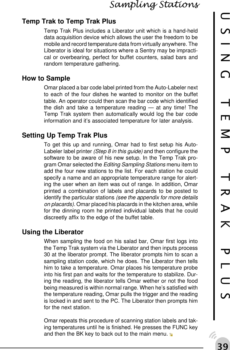 !'USING TEMP TRAK PLUSSampling StationsTemp Trak to Temp Trak PlusTemp Trak Plus includes a Liberator unit which is a hand-helddata acquisition device which allows the user the freedom to bemobile and record temperature data from virtually anywhere. TheLiberator is ideal for situations where a Sentry may be impracti-cal or overbearing, perfect for buffet counters, salad bars andrandom temperature gathering.How to SampleOmar placed a bar code label printed from the Auto-Labeler nextto each of the four dishes he wanted to monitor on the buffettable. An operator could then scan the bar code which identifiedthe dish and take a temperature reading &mdash; at any time! TheTemp Trak system then automatically would log the bar codeinformation and it&rsquo;s associated temperature for later analysis.Setting Up Temp Trak PlusTo get this up and running, Omar had to first setup his Auto-Labeler label printer (Step 8 in this guide) and then configure thesoftware to be aware of his new setup. In the Temp Trak pro-gram Omar selected the Editing Sampling Stations menu item toadd the four new stations to the list. For each station he couldspecify a name and an appropriate temperature range for alert-ing the user when an item was out of range. In addition, Omarprinted a combination of labels and placards to be posted toidentify the particular stations (see the appendix for more detailson placards). Omar placed his placards in the kitchen area, whilefor the dinning room he printed individual labels that he coulddiscreetly affix to the edge of the buffet table.Using the LiberatorWhen sampling the food on his salad bar, Omar first logs intothe Temp Trak system via the Liberator and then inputs process30 at the liberator prompt. The liberator prompts him to scan asampling station code, which he does. The Liberator then tellshim to take a temperature. Omar places his temperature probeinto his first pan and waits for the temperature to stabilize. Dur-ing the reading, the liberator tells Omar wether or not the foodbeing measured is within normal range. When he&rsquo;s satisfied withthe temperature reading, Omar pulls the trigger and the readingis locked in and sent to the PC. The Liberator then prompts himfor the next station.Omar repeats this procedure of scanning station labels and tak-ing temperatures until he is finished. He presses the FUNC keyand then the BK key to back out to the main menu. 