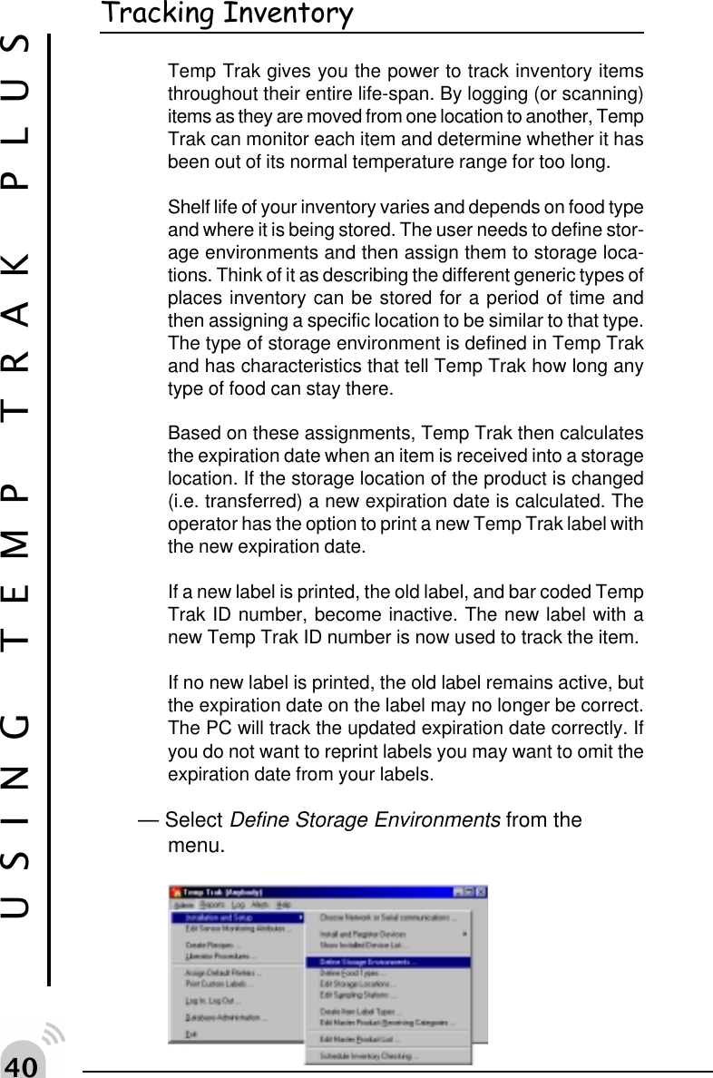 "USING TEMP TRAK PLUSTracking InventoryTemp Trak gives you the power to track inventory itemsthroughout their entire life-span. By logging (or scanning)items as they are moved from one location to another, TempTrak can monitor each item and determine whether it hasbeen out of its normal temperature range for too long.Shelf life of your inventory varies and depends on food typeand where it is being stored. The user needs to define stor-age environments and then assign them to storage loca-tions. Think of it as describing the different generic types ofplaces inventory can be stored for a period of time andthen assigning a specific location to be similar to that type.The type of storage environment is defined in Temp Trakand has characteristics that tell Temp Trak how long anytype of food can stay there.Based on these assignments, Temp Trak then calculatesthe expiration date when an item is received into a storagelocation. If the storage location of the product is changed(i.e. transferred) a new expiration date is calculated. Theoperator has the option to print a new Temp Trak label withthe new expiration date.If a new label is printed, the old label, and bar coded TempTrak ID number, become inactive. The new label with anew Temp Trak ID number is now used to track the item.If no new label is printed, the old label remains active, butthe expiration date on the label may no longer be correct.The PC will track the updated expiration date correctly. Ifyou do not want to reprint labels you may want to omit theexpiration date from your labels.&mdash; Select Define Storage Environments from themenu.