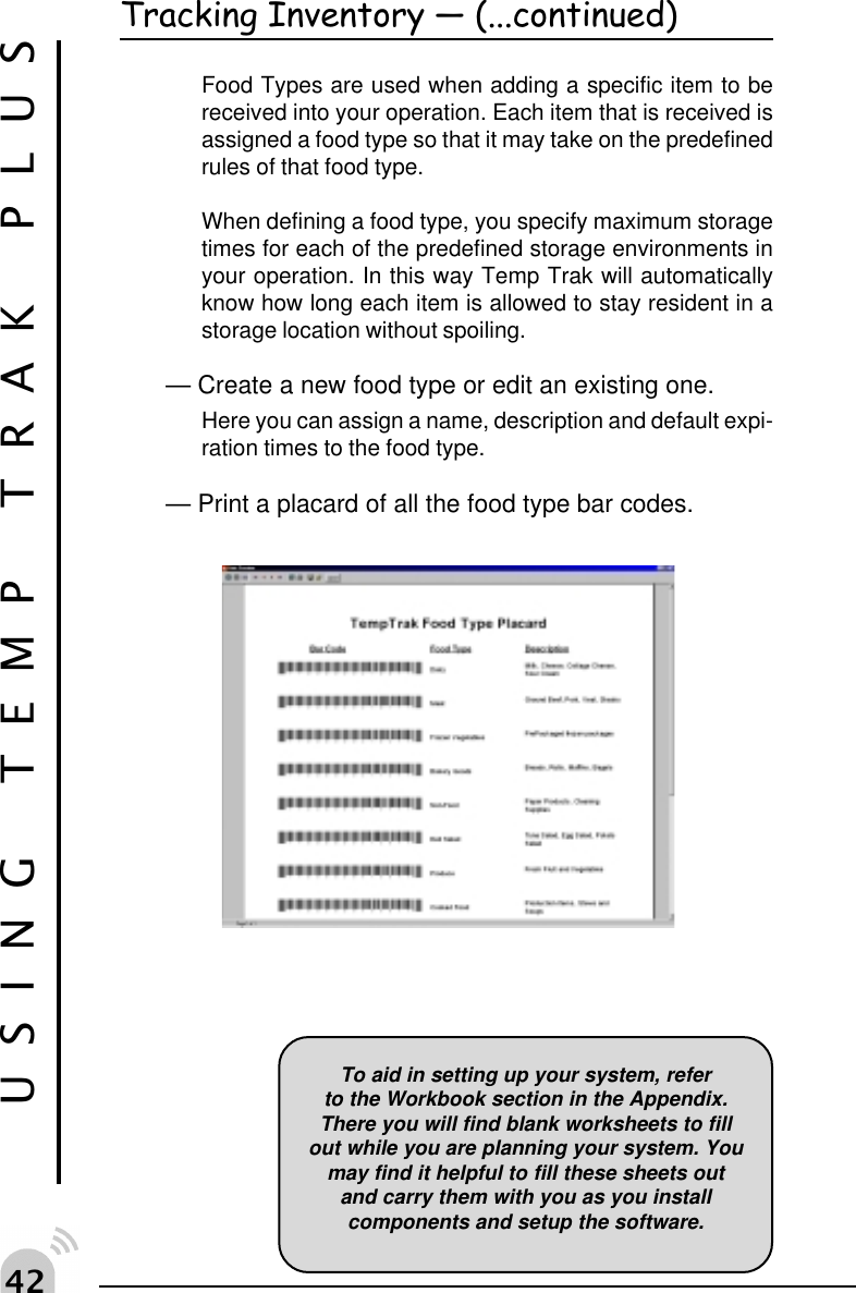 " USING TEMP TRAK PLUSTracking Inventory  (...continued)Food Types are used when adding a specific item to bereceived into your operation. Each item that is received isassigned a food type so that it may take on the predefinedrules of that food type.When defining a food type, you specify maximum storagetimes for each of the predefined storage environments inyour operation. In this way Temp Trak will automaticallyknow how long each item is allowed to stay resident in astorage location without spoiling.&mdash; Create a new food type or edit an existing one.Here you can assign a name, description and default expi-ration times to the food type.&mdash; Print a placard of all the food type bar codes.To aid in setting up your system, referto the Workbook section in the Appendix.There you will find blank worksheets to fillout while you are planning your system. Youmay find it helpful to fill these sheets outand carry them with you as you installcomponents and setup the software.