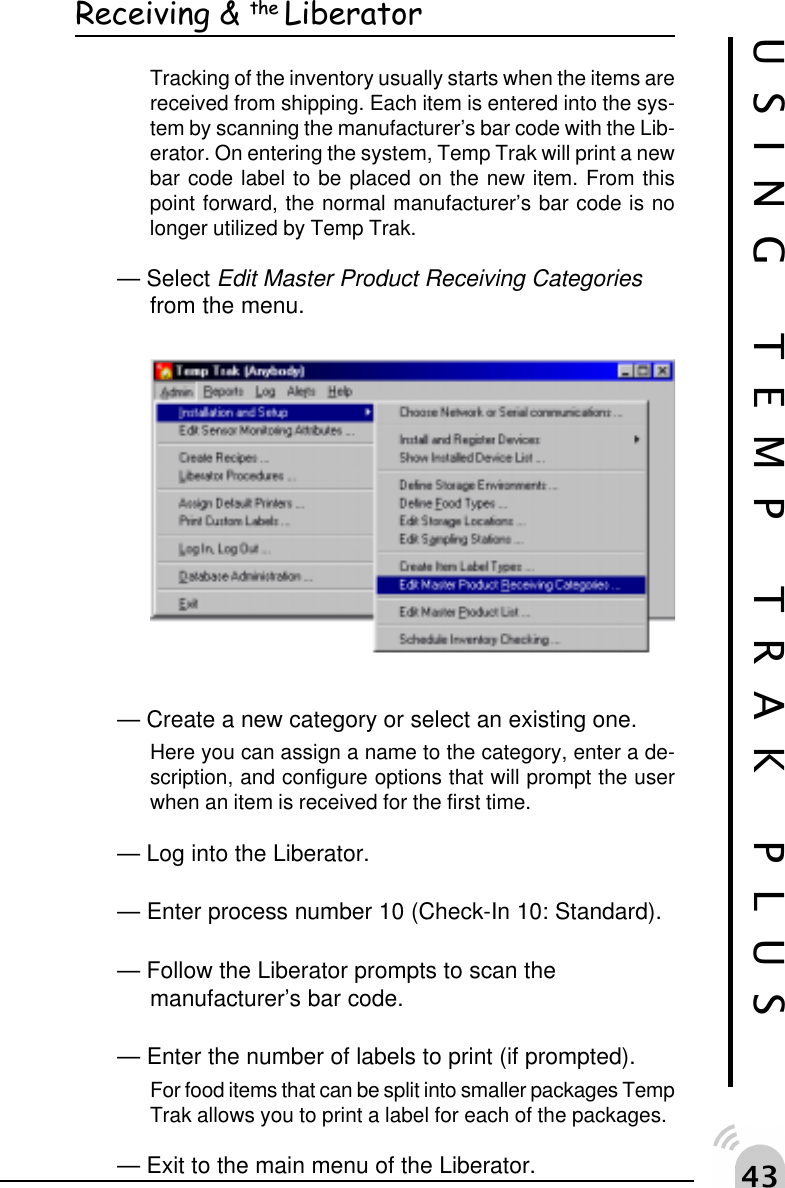 "!Receiving &amp; the LiberatorTracking of the inventory usually starts when the items arereceived from shipping. Each item is entered into the sys-tem by scanning the manufacturer&rsquo;s bar code with the Lib-erator. On entering the system, Temp Trak will print a newbar code label to be placed on the new item. From thispoint forward, the normal manufacturer&rsquo;s bar code is nolonger utilized by Temp Trak.&mdash; Select Edit Master Product Receiving Categoriesfrom the menu.&mdash; Create a new category or select an existing one.Here you can assign a name to the category, enter a de-scription, and configure options that will prompt the userwhen an item is received for the first time.&mdash; Log into the Liberator.&mdash; Enter process number 10 (Check-In 10: Standard).&mdash; Follow the Liberator prompts to scan themanufacturer&rsquo;s bar code.&mdash; Enter the number of labels to print (if prompted).For food items that can be split into smaller packages TempTrak allows you to print a label for each of the packages.&mdash; Exit to the main menu of the Liberator.USING TEMP TRAK PLUS