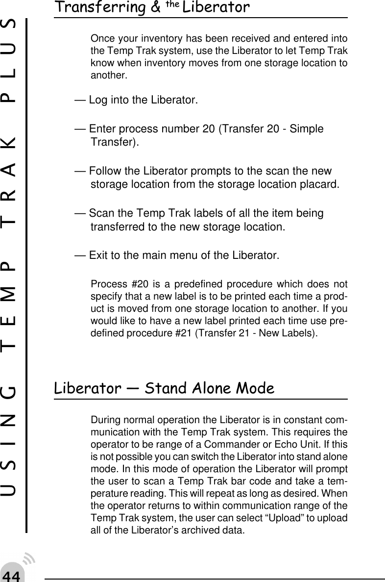 ""USING TEMP TRAK PLUSTransferring &amp; the LiberatorOnce your inventory has been received and entered intothe Temp Trak system, use the Liberator to let Temp Trakknow when inventory moves from one storage location toanother.&mdash; Log into the Liberator.&mdash; Enter process number 20 (Transfer 20 - SimpleTransfer).&mdash; Follow the Liberator prompts to the scan the newstorage location from the storage location placard.&mdash; Scan the Temp Trak labels of all the item beingtransferred to the new storage location.&mdash; Exit to the main menu of the Liberator.Process #20 is a predefined procedure which does notspecify that a new label is to be printed each time a prod-uct is moved from one storage location to another. If youwould like to have a new label printed each time use pre-defined procedure #21 (Transfer 21 - New Labels).Liberator  Stand Alone ModeDuring normal operation the Liberator is in constant com-munication with the Temp Trak system. This requires theoperator to be range of a Commander or Echo Unit. If thisis not possible you can switch the Liberator into stand alonemode. In this mode of operation the Liberator will promptthe user to scan a Temp Trak bar code and take a tem-perature reading. This will repeat as long as desired. Whenthe operator returns to within communication range of theTemp Trak system, the user can select &ldquo;Upload&rdquo; to uploadall of the Liberator&rsquo;s archived data.