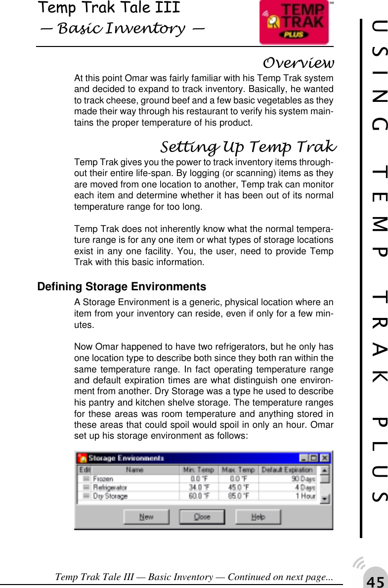 "#Temp Trak Tale III Basic Inventory OverviewAt this point Omar was fairly familiar with his Temp Trak systemand decided to expand to track inventory. Basically, he wantedto track cheese, ground beef and a few basic vegetables as theymade their way through his restaurant to verify his system main-tains the proper temperature of his product.Setting Up Temp TrakTemp Trak gives you the power to track inventory items through-out their entire life-span. By logging (or scanning) items as theyare moved from one location to another, Temp trak can monitoreach item and determine whether it has been out of its normaltemperature range for too long.Temp Trak does not inherently know what the normal tempera-ture range is for any one item or what types of storage locationsexist in any one facility. You, the user, need to provide TempTrak with this basic information.Defining Storage EnvironmentsA Storage Environment is a generic, physical location where anitem from your inventory can reside, even if only for a few min-utes.Now Omar happened to have two refrigerators, but he only hasone location type to describe both since they both ran within thesame temperature range. In fact operating temperature rangeand default expiration times are what distinguish one environ-ment from another. Dry Storage was a type he used to describehis pantry and kitchen shelve storage. The temperature rangesfor these areas was room temperature and anything stored inthese areas that could spoil would spoil in only an hour. Omarset up his storage environment as follows:Temp Trak Tale III &mdash; Basic Inventory &mdash; Continued on next page...USING TEMP TRAK PLUS